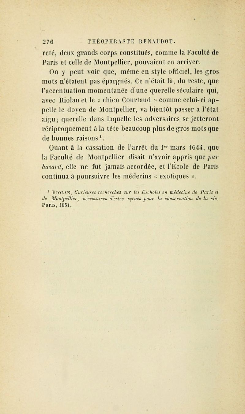 reté, deux grands corps constitués, comme la Faculté de Paris et celle de Montpellier, pouvaient en arriver. On y peut voir que, môme en style officiel, les gros mots n'étaient pas épargnés. Ce n'était là, du reste, que l'accentuation momentanée d'une querelle séculaire qui, avec Riolan et le «t chien Courtaud » comme celui-ci ap- pelle le doyen de Monipellier, va bientôt passer à l'état aigu; querelle dans laquelle les adversaires se jetteront réciproquement à la tête beaucoup plus de gros mots que de bonnes raisons '. Quant à la cassation de l'arrêt du 1 mars tG44, que la Faculté de Montpellier disait n'avoir appris que y:'«r hasard, elle ne fut jamais accordée, et l'École de Paris continua à poursuivre les médecins  exotiques . ' Riolan, Curieuses recherches sur les Escholes en médecine de Paris cl de Montpellier, nécessaires d'estrc s^:cues pour la conservation de la vie. Paris, 1651.
