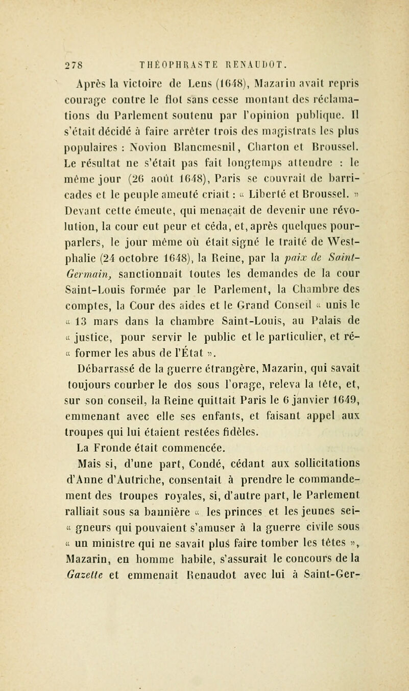 Après la victoire de Lens (1648), Mazarin avait repris courage contre le flot sans cesse montant des réclama- tions du Parlement soutenu par l'opinion publique. II s'était décidé à faire arrêter trois des magistrats les plus populaires : Novion Blancmesnil, Charton et Rrousscl. Le résultat ne s'était pas fait longtemps attendre : le même jour (20 août 1648), Paris se couvrait de barri- cades et le peuple ameuté criait :  Liberté et Broussel. » Devant cette émeute, qui menaçait de devenir une révo- lution, la cour eut peur et céda, et, après quelques pour- parlers, le jour même où était sip^né le traité de West- plialie (24 octobre 1648), la Reine, par la paix de Saint- Germain, sanctionnait toutes les demandes de la cour Saint-Louis formée par le Parlement, la Chambre des comptes, la Cour des aides et le Grand Conseil « unis le « 13 mars dans la chambre Saint-Louis, au Palais de « justice, pour servir le public et le particulier, et ré-  former les abus de l'État «. Débarrassé de la guerre étrangère, Mazarin, qui savait toujours courber le dos sous l'orage, releva la lête, et, sur son conseil, la Reine quittait Paris le 6 janvier 1649, emmenant avec elle ses enfants, et faisant appel aux troupes qui lui étaient restées fidèles. La Fronde était commencée. Mais si, d'une part, Condé, cédant aux sollicitations d'Anne d'Autriche, consentait à prendre le commande- ment des troupes royales, si, d'autre part, le Parlement ralliait sous sa bannière  les princes et les jeunes sei- « gneurs qui pouvaient s'amuser à la guerre civile sous « un ministre qui ne savait plus faire tomber les tètes », Mazarin, en homme habile, s'assurait le concours de la Gazelle et emmenait Rcnaudot avec lui à Saint-Ger-