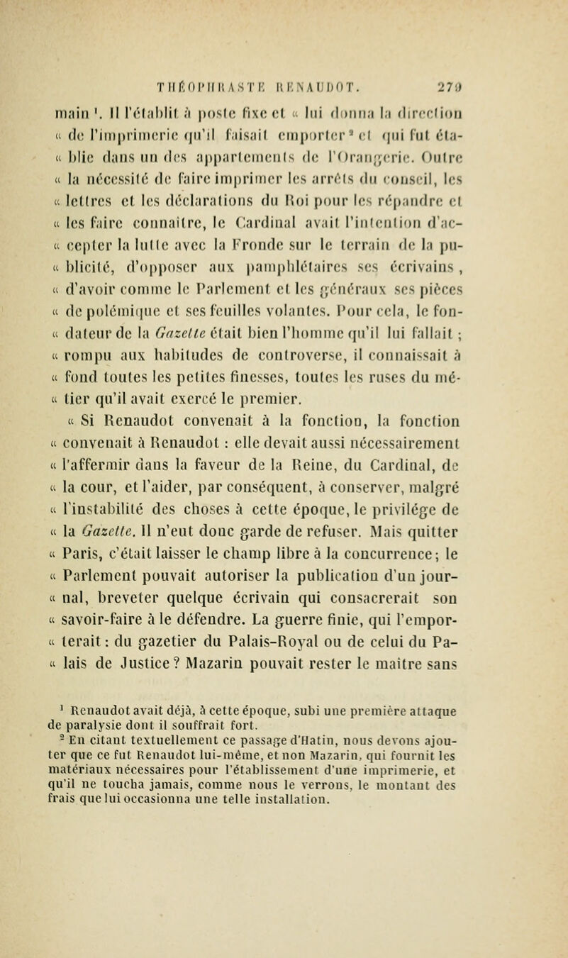 TlirMllMli; ASTK iti:>Ai;i)nT. 270 main '. Il l'élahlil ;i poslc fixe cl ; lui donna la rlircdion  d(3 rimpriniorie qu'il faisail cniporlcr * cl qui fui éla- « biic flans un (\os apparicrncnis de i'Oran.'ycric;. Outre « la ncccssilc dt; (aire imprimer les arr(^ls (\[i conseil, les a IcKrcs el les déclaralions du Hoi pour les répandre el (i les faire connaiire, le Cardinal avait l'inlcnlion d'ac- « eepler la lutte avec la Fronde sur le terrain de la pu-  biicité, d'opposer aux |)amphlélaircs ses écrivains , « d'avoir comme li; Paricmcnl et les généraux ses pièces « de polémiiinc el ses feuilles volantes. Pour cela, le fon- « dateur de la (7ff2e/^e clail bien l'homme qu'il lui fallail ; « rompu aux habitudes de controverse, il connaissail à a fond toutes les pelites finesses, toutes les ruses du mé- ti lier qu'il avait exercé le premier. K Si Rcnaudot convenait à la fonction, la fonction « convenait à Henaudol : elle devait aussi nécessairement « l'affermir dans la faveur de la Reine, du Cardinal, de ti la cour, et l'aider, par conséquent, à conserver, malgré  l'instabilité des choses à celte époque, le privilège de « la Gazelle. 11 n'eut donc garde de refuser. Mais quitter « Paris, c'était laisser le champ libre à la concurrence; le « Parlement pouvait autoriser la publication d'un jour- « nal, breveter quelque écrivain qui consacrerait son « savoir-faire à le défendre. La guerre finie, qui l'cmpor- « tarait : du gazetier du Palais-Royal ou de celui du Pa- « lais de Justice? Mazarin pouvait rester le maitre sans ' Renaudot avait déjà, h cette époque, subi une première attaque de paralysie dont il souffrait fort. - En citant textuellement ce passage d'Hatin, nous devons ajou- ter que ce fut Renaudot lui-même, et non Mazarin, qui fournit les matériaux nécessaires pour rétablissement d'une imprimerie, et qu'il ne toucba jamais, comme nous le verrons, le montant des frais que lui occasionna une telle installation.