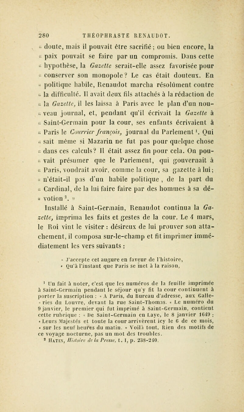 « doute, mais il pouvait être sacrifié; ou bien encore, la « paix pouvait se faire par un compromis. Daus celte  liypollièse, la Gazelle serait-elle assez favorisée pour '; conserver son monopole ? Le cas était douteux. En  politique habile, Rcnaudot marcha résolument contre 'i la dilTicuKé. Il avait deux fils attachés à la rédaction de « la Gazelle, il les laissa à Paris avec le plan d'un nou- « veau journal, et, pendant qu'il écrivait la Gazelle à c Saint-Germain pour la cour, ses enfants écrivaient à « Paris le Courrier francois, journal du Parlement '. Qui il sait même si Mazarin ne fut pas pour quelque chose « dans ces calculs? 11 était assez fin pour cela. On pou- « vait présumer que le Parlement, qui {gouvernait à « Paris, voudrait avoir, comme la cour, sa gazette à lui; « n'étail-il pas d'un habile politique , de la part du « Cardinal, de la lui faire faire par des hommes à sa dé- « votion ^. ■>' Installé à Saint-Germain, Renaudot continua la Ga- zelle, im.prima les faits et gestes de la cour. Le 4 mars, le Roi vint le visiter : désireux de lui prouver son atta- chement, il composa sur-le-champ et fit imprimer immé- diatement les vers suivants :  ,]'accepte cet aufjure en faveur de Thisloire, • Qu'à l'instant que Paris se met à la raison, ' Un fait à noter, c'est que les numéros de la feuille imprimée à Saint-Germain pendant le séjour qu'y fit la cour continuent à porter la suscription :  A Paris, du Bureau d'adresse, aux Galle-  ries du Louvre, devant la rue Saint-Thomas. • Le numéro du 9 janvier, le premier qui fut imprimé à Saint-Germain, contient cette rul)rique : ' De Saint-Germain en Laye, le 8 janvier lGi9 : ■ Leurs Majestés et toute la cour arrivèrent icy le 6 de ce mois, ■ sur les neuf heures du matin. » Voil.'i tout. Rien des motifs de ce voyafje nocturne, pas un mot des troubles. 2 IlATi.N, Histoire de la Presse, t. I, p. 2.38-2^0.