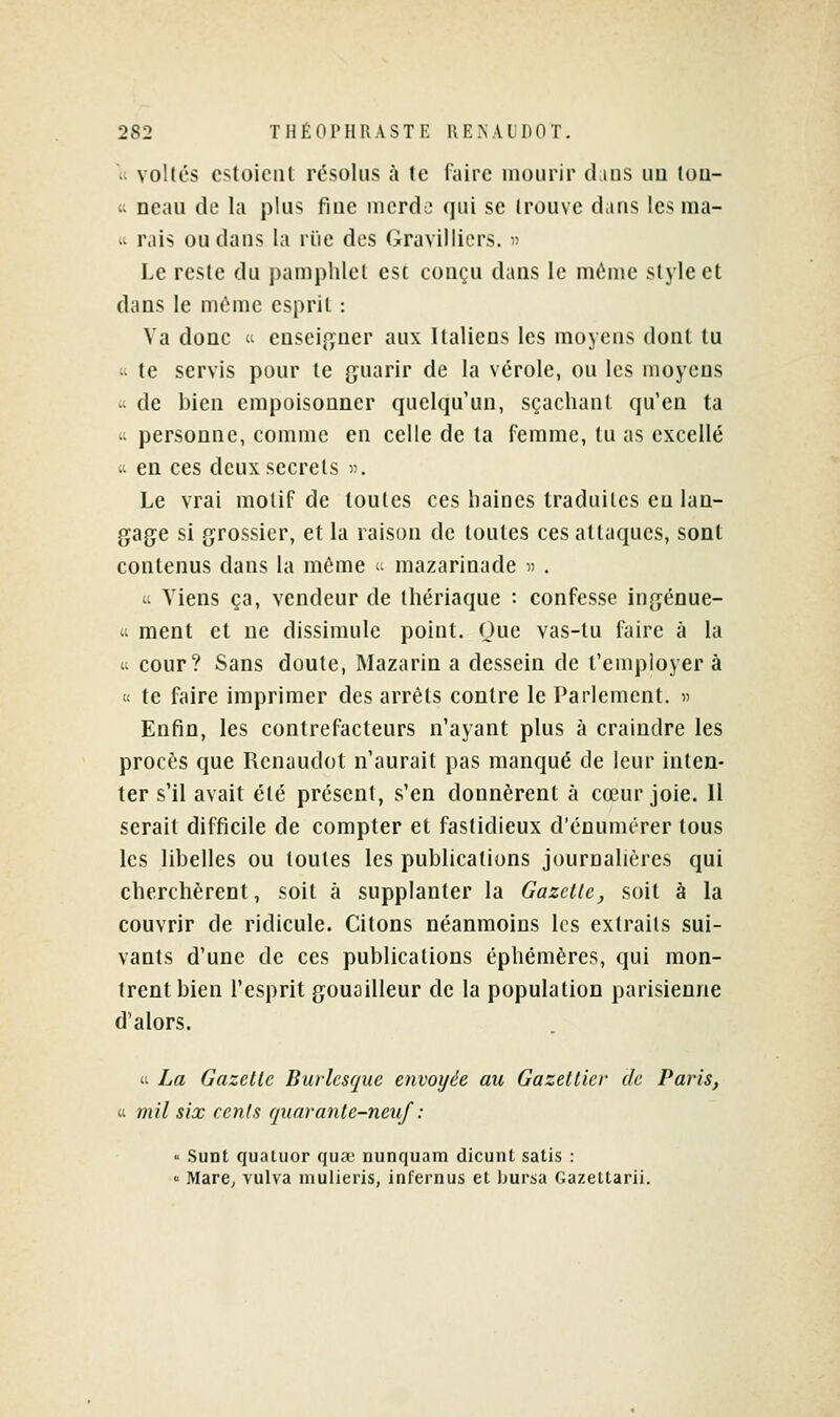 ^i Yoltcs cstoient résolus à te (aire mourir d lus im Ioq- « ncaii de la plus fine iiicrdo qui se trouve dans les nia- it rais ou dans la rïie des Gravilliers. d Le reste du pamphlet est conçu dans le ni(ime style et dans le môme esprit : Va donc 't ensei{ifncr aux Italiens les moyens dont tu  te servis pour le guarir de la vérole, ou les moyens 'i de bien empoisonner quelqu'un, sçachant qu'en ta « personne, comme en celle de la femme, tu as excellé « en ces deux secrets v. Le vrai motif de toutes ces liaines traduites eu lan- gage si grossier, et la raison de toutes ces attaques, sont contenus dans la même i- niazarinadc i) . - Viens ça, vendeur de lliériaque : confesse ingénue- II ment et ne dissimule point. Que vas-tu faire à la a cour? Sans doute, Mazarin a dessein de t'empioyer à  te faire imprimer des arrêts contre le Parlement. » Enfin, les contrefacteurs n'ayant plus à craindre les procès que Rcnaudot n'aurait pas manqué de leur inten- ter s'il avait été présent, s'en donnèrent à cœur joie. 11 serait difficile de compter et fastidieux d'énumérer tous les libelles ou toutes les publications jourualières qui cherchèrent, soit à supplanter la Gazette^ soit à la couvrir de ridicule. Citons néanmoins les extraits sui- vants d'une de ces publications éphémères, qui mon- trent bien l'esprit gouailleur de la population parisienne d'alors. « La Gazelle Burlesque envoyée au Gazetlier de Paris, « mil six ccnls quaranle-neuf :  Sunt quatuor qua? nunquam dicunl salis :  MarC; vulva luulieris, infernus et Ijursa Gazettarii.