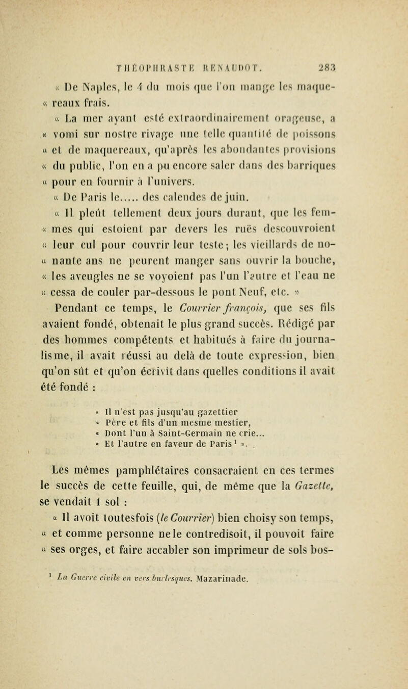 ii De N;i|»l('s, l<; i du mois (|ii(; l'on maii};(' l(« mi;i(|iic- « re.'uix fr.iis. a La nier ayanl es((; ex(r;i()r(lin;iir<'nienl or;i{jeiise, a i< vomi sur nostre rivafyc nne lelle (juaniilc de poissons « et (le ma((ii('reaMX, (lu'après les abondâmes provisions it du public, l'on en a pu encore saler dans des barriques  pour (MI Ibnrnir à l'univers. u De Paris le des calendes de juin.  II pleiU lellemenl deux jours durant, (|ue les fem- « mes qui esloienl par devers les rues dcsconvroient « leur cul pour couvrir leur leste-, les vieillards de no- « nanle ans ne peurent manger sans ouvrir la bouche, « les aveugles ne se voyoienf pas l'un l'autre et l'eau ne « cessa de couler par-dessous le pont Neuf, elc.  Pendant ce temps, le Courrier franrois, que ses fils avaient fondé, obtenait le plus grand succès. Rédige par des hommes compétents et habitues à faire du journa- lisme, il avait réussi au delà de toute expression, bien qu'on silt et qu'on écrivit dans quelles conditions il avait été fondé :  H nest pns jusqu'au gazettier « Pcre et fils d'un mcsme niestier, • Dont l'un à Saint-Germain ne crie... » Et l'autre en faveur de Paris ' . . Les mêmes pamphlétaires consacraient eu ces termes le succès de cette feuille, qui, de même que la Gazelle, se vendait 1 sol :  Il avoit loutesfois {le Courrier) bien choisy son temps, « et comme personne ne le contredisoit, il pouvoit faire  ses orges, et faire accabler son imprimeur de sols bos- ' La Guerre civile en vers burlesques. Mazarinade.