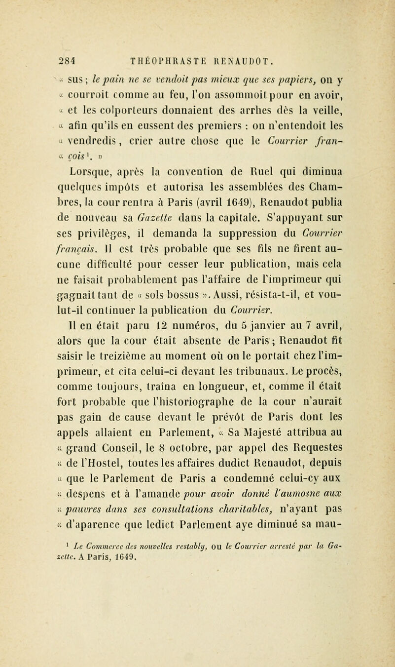 ■ ■' SUS ; le pain ne se vendait pas mieux que ses papiers, on y  couiToit comme au feu, l'on assommoitpour en avoir, « et les colporteurs donnaient des arrhes dus la veille, « afin qu'ils en eussent des premiers : on n'entendoil les « vendredis, crier autre chose que le Courrier fran- « rois '. » Lorsque, après la convention de Huel qui diminua quelques impôts et autorisa les assemblées des Cham- bres, la cour rentra à Paris (avril 1649), Renaudot publia de nouveau sa Gazette dans la capitale. S'appuyant sur ses privilégies, il demanda la suppression du Courrier français. Il est très probable que ses fils ne firent au- cune difficulté pour cesser leur publication, mais cela ne faisait probablement pas l'affaire de l'imprimeur qui gaf^nailtant de « sols bossus 5), Aussi, résisla-t-il, et vou- lut-il continuer la publication du Courrier. 11 en était paru 12 numéros, du 5 janvier au 7 avril, alors que la cour était absente de Paris ; Renaudot fit saisir le treizième au moment où on le portait chez l'im- primeur, et cita celui-ci devant les tribunaux. Le procès, comme toujours, traîna en longueur, et, comme il était fort probable que l'historiographe de la cour n'aurait pas gain de cause devant le prévôt de Paris dont les appels allaient eu Parlement,  Sa Majesté attribua au  grand Conseil, le 8 octobre, par appel des Requestes « de l'Hostel, toutes les affaires dudict Renaudot, depuis 'i que le Parlement de Paris a condemné celui-cy aux (i despens et à l'amande pour avoir donné l'aumosne aux « pauvres dans ses consultations charitables, n'ayant pas « d'aparence que ledict Parlement aye diminué sa mau- ' Le Commerce des nouvelles rcsiabltj, ou le Courrier arreslê jjar la Ga^ xelle.k Paris, 1649.