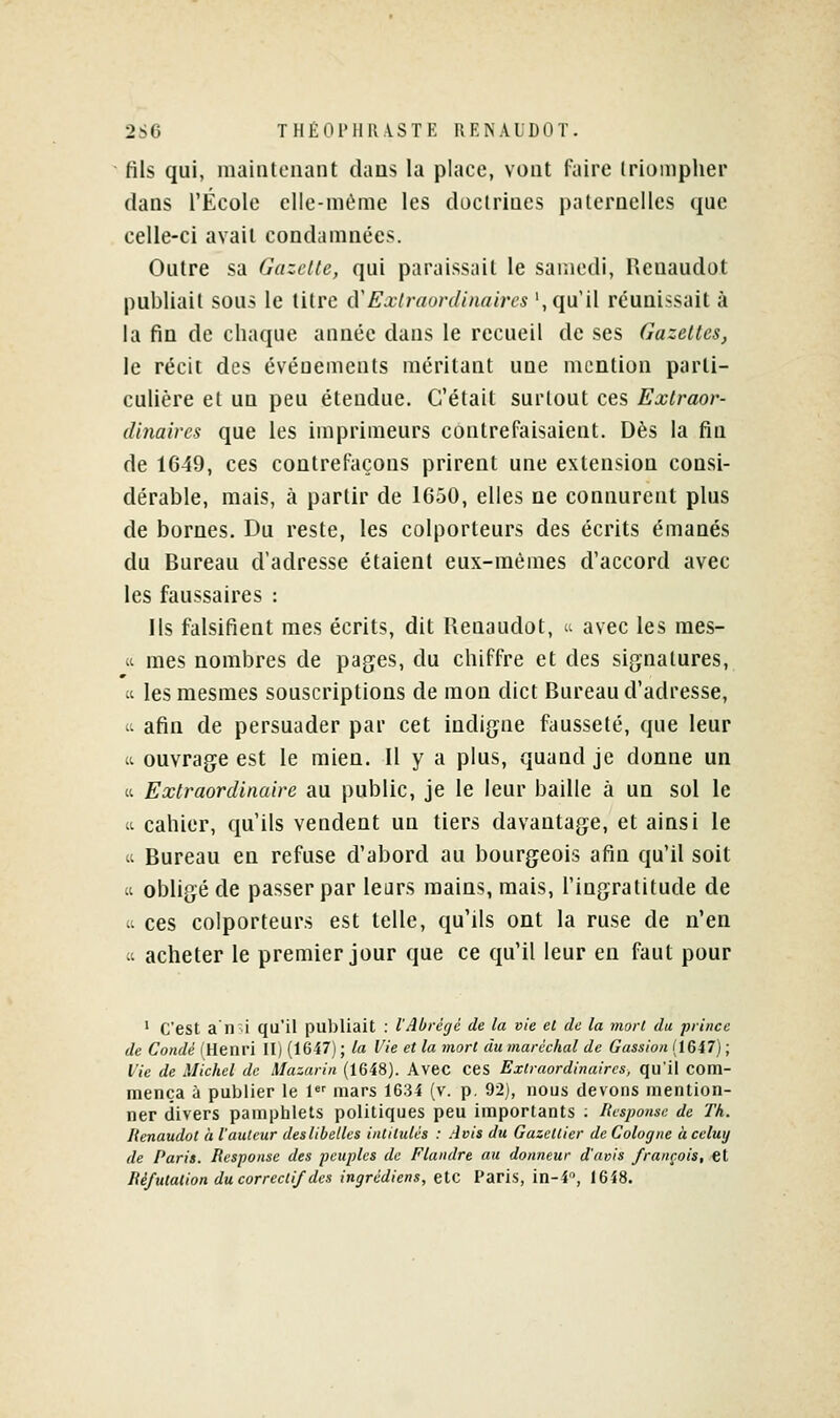 2S6 THEOl'llUVSTK RENALDOT. fils qui, maintenant dans la place, vont faire triompher dans l'École elle-même les daclrines paternelles que celle-ci avait condamnées. Outre sa Ciazclle, qui paraissait le samedi, Reuaudot publiait sous le titre à'Extraordinaires ', qu'il réunissait à la fin de chaque année dans le recueil de ses Gazeltcs, le récit des évéuements méritant une mention parti- culière et un peu étendue. C'était surtout ces Extraor- dinaires que les imprimeurs contrefaisaient. Dès la fin de 1649, ces contrefaçons prirent une extension consi- dérable, mais, à partir de IG50, elles ne connurent plus de bornes. Du reste, les colporteurs des écrits émanés du Bureau d'adresse étaient eux-mêmes d'accord avec les faussaires : Ils falsifient mes écrits, dit Renaudot, a avec les mes- ii mes nombres de pages, du chiffre et des signatures, Cl les mesmes souscriptions de mon dict Bureau d'adresse, 't afin de persuader par cet indigne fausseté, que leur 4t ouvrage est le mien. Il y a plus, quand je donne un « Extraordinaire au public, je le leur baille à un sol le (t cahier, qu'ils vendent un tiers davantage, et ainsi le Il Bureau en refuse d'abord au bourgeois afin qu'il soit « obligé de passer par lears mains, mais, l'ingratitude de Il ces colporteurs est telle, qu'ils ont la ruse de n'en Il acheter le premier jour que ce qu'il leur en faut pour ' C'est a n-i qu'il publiait : l'Abrégé de la vie et de la viorl du prince de Condé l'Henri II) (1647) ; la Vie et la mort du maréchal de Gassion (1647) ; Vie de Michel de Mazarin (1648). Avec ceS Extraordinaires, qu'il com- mença à publier le 1 mars 1634 (v. p. 92), nous devons mention- ner divers pamphlets politiques peu importants ; liesponsc de Th. lienaudot à l'auteur des libelles intitulés : Avis du Gazettier de Cologne à celuy de Paris. Response des peuples de Flandre au donneur d'avis français, €t