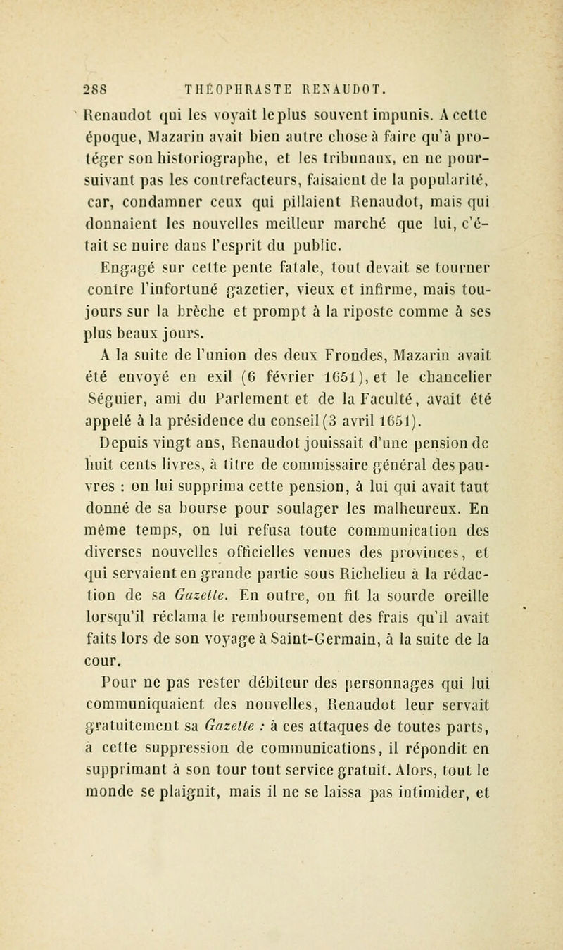 Renaudot qui les voyait le plus souvent impunis. A cette époque, Mazarin avait bien autre chose à faire qu'à pro- téger son historiographe, et les Iribunaiix, en ne pour- suivant pas les conlrel'acteurs, faisaient de la popularité, car, condamner ceux qui pillaient Renaudot, mais qui donnaient les nouvelles meilleur marché que lui, c'é- tait se nuire dans Tesprit du public. Engagé sur cette pente fatale, tout devait se tourner contre l'infortuné gazetier, vieux et infirme, mais tou- jours sur la brèche et prompt à la riposte comme à ses plus beaux jours. A la suite de l'union des deux Frondes, Mazarin avait été envoyé en exil (6 février 1651), et le chancelier Séguier, ami du Parlement et de la Faculté, avait été appelé à la présidence du conseil (3 avril 1651). Depuis vingt ans, Renaudot jouissait d'une pension de huit cents livres, à titre de commissaire général des pau- vres : on lui supprima cette pension, à lui qui avait tant donné de sa bourse pour soulager les malheureux. En même temps, on lui refusa toute communication des diverses nouvelles oftîcielles venues des provinces, et qui servaient en grande partie sous Richelieu à la rédac- tion de sa Gazette. En outre, on fit la sourde oreille lorsqu'il réclama le remboursement des frais qu'il avait faits lors de son voyage à Saint-Germain, à la suite de la cour. Pour ne pas rester débiteur des personnages qui lui communiquaient des nouvelles, Renaudot leur servait gratuitement sa Gazette : à ces attaques de toutes parts, à cette suppression de communications, il répondit en supprimant à son tour tout service gratuit. Alors, tout le monde se plaignit, mais il ne se laissa pas intimider, et