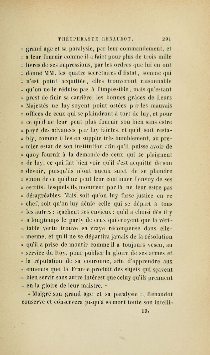  };r;iii(l A{;('cl s;i p.ir.ilysic, |»;ir leur coiiiiii.iiHhMriciil, cl (i à Iciu' louniir coiniiic il a i'aicl pour plus de liois mille « livres do ses impressions, par les ordres (|ue lui en ont « doimé MM. les (jualrc secrélaircs d'KsIal, soirnni; (pii « n'esl poini ac<|tiil(ée, elles Irouveroiil raisonnable « (]n'()n ue le réduise pas à l'impossible, mais (preslani, (i prest de finir sa carrière, les bonnes {jrûccs de Leurs  Majeslés ne luy soy(;ii( poiiil os(écs p;ir les mauvais « ol'fices de ceux qui se plaiiidronl à (orl de luj, et pour « ce qu'il ne leur peul plus fournir son bien sans estre « payé des advances par luy l'aiclcs, cl ([u'il soit resta- it bly, comme il les eu supplie très humblement, au pre- t: mier estât de son institution afin qu'il puisse avoir de « quoy fournir h la demande de ceux qui se plai(jnent (c de luy, ce qui fait bien voir (|n'il s'est acquitté de son « devoir, puis(|u'ils n'ont aucun sujet de se plaindre « sinon de ce qu'il ne peut leur continuer l'envoy de ses « escrits, lesquels ils monlrent par là ne leur estre pas « désagréables. Mais, soit (ju'on luy fasse justice en ce K chef, soit qu'on luy dénie celle qui se départ à tous « les autres : scacheut ses envieux : qu'il a choisi dès il y « a lon[>'temps le party de ceux qui croyent que la véri- « table vertu trouve sa vraye récompense dans elle- (c mesme, et qu'il ne se départira jamais de la résolution '( qu'il a prise de mourir comme il a toujours vescu, au  service du Roy, pour publier la gloire de ses armes et « la réputation de sa couronne, afin d'apprendre aux « ennemis que la France produit des sujets qui sçavent  bien servir sans autre intérest que celuy qu'ils prennent ti en la gloire de leur maistre. v ^t Malgré son grand âge et sa paralysie ^^ Reuaudot conserve et conservera jusqu'à sa mort toute son iutelli- 19.