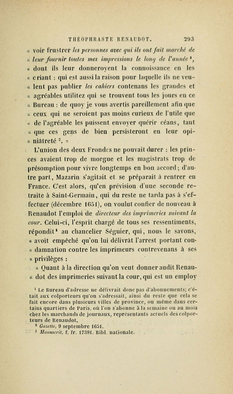 Tiir;(ii'iiitASTi'; uknaijdot. 2'.»?. « voir l'ruslrcr les personnes avec qui ils ont /ail inarchc de II. leur fournir tailles mes impressions le tomj de l'année^, « dont ils leur donncroycnt la connoissancc en les « criant : qui csl aussi la raison pour I.'kjucIIc ils ne vcu- « lent pas j)ul)li(;r les cahiers conlenans les {jrancles et « agréables utilitez qui se trouvent tous les jours en ce « Bureau : de quoy je vous avertis pareillement afin (|uc a ceux qui ne seroicnt pas moins curieux de l'utile cpie '< de l'agréable les puissent envoyer quérir céans, tant « que ces gens de bien persisteront en leur opi- ti niAtreté ^ ^ L'union des deux Frondes ne pouvait durer : les prin- ces avaient trop de morgue et les magistrats trop de présomption pour vivre longtemps en bon accord -, d'au- tre part, Mazarin s'agitait et se préparait à rentrer en France. C'est alors, qu'en prévision d'une seconde re- traite à Saint-Germain, qui du reste ne tarda pas à s'ef- fectuer (décembre 1G51), on voulut confier de nouveau à Uenaudot l'emploi de directeur des imprimeries suivant la cour. Celui-ci, l'esprit chargé de tous ses ressentiments, répondit • au chancelier Séguier, qui, nous le savons, « avoit empêché qu'on lui délivrât l'arrest portant con- ii damnation contre les imprimeurs contrevenans à ses « privilèges : « Quant à la direction qu'on veut donner audit Renau- K dot des imprimeries suivant la cour, qui est un employ ' Le Bureau d'adresse ne délivrait donc pas d'abonnements; c'é- tait aux colporteurs qu'on s'adressait, ainsi du reste que cela se fait encore dans plusieurs villes de province, ou même dans cer- tains quartiers de Paris, où l'on s'abonne à la semaine ou au mois chez les marchands de journaux, représentants actuels des colpor- teurs de Renaudot. ^ Gazette, 9 septembre 1651. 3 Manuscrit, f. fr. 17391. Bibl. nationale.