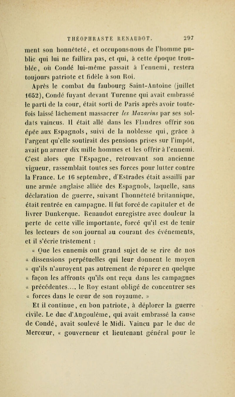 TIir'lOIMIlUSTK HI•:^AUI)OT. 2Î)7 nicnl son liomicUîlr, cl, occupons-nous de riiomino pu- blic qui lui ne r.iillir.i pas, et qui, à celle épo(|iic Irou- i)ice, on (loiulé lui-nu^nie p.iss.iil ;i rcniieini, rcslcra loujours palriolc cl rulèlc à son lîoi. Après le combat du faubourg Sainl-Antoinc (juillet 1G52), Condé fuyant devant Turennc qui avait embrassé le parti de la cour, était sorli de Paris après avoir loulc- l'ois laissé lAclicmcnt massacrer les Mazarinx par ses sol- dais vaincus. Il élait allé dans les Flandres offrir sou épée aux Kspajjnols, suivi de la noljlesse (pii, {jrAce à l'arfïcnt qu elle soulirait des pensions prises sur l'impôt, avait pu armer dix mille hommes et les offrira l'ennemi. C'est alors que TFlspagne, relrouvant son ancienne vigueur, rassemblait loulcs ses forces pour lutter contre la France. Le 16 septembre, d'Estrades élait assailli par une armée anglaise alliée des Espagnols, laquelle, sans déclaration de guerre, suivant l'bonnételé britannique, était rentrée en campagne. H fut forcé de capituler et de livrer Dunkerque. Iienaudot enregistre avec douleur la perte de celte ville importante, forcé qu'il est de tenir les lecteurs de son journal au courant des événements, et il s'écrie tristement : « Que les ennemis ont grand sujet de se rire de nos « dissensions perpétuelles qui leur donnent le moyen « qu'ils n'auroyent pas autrement de réparer en quelque K façon les affronts qu'ils ont reçu dans les campagnes « précédentes.... le Roy estant obligé de concentrer ses « forces dans le cœur de son royaume. » Et il continue, en bon patriote, à déplorer la guerre civile. Le duc d'Angoulême, qui avait embrassé la cause de Condé, avait soulevé le Midi. Vaincu par le duc de Mercœur, « gouverneur et lieutenant général pour le