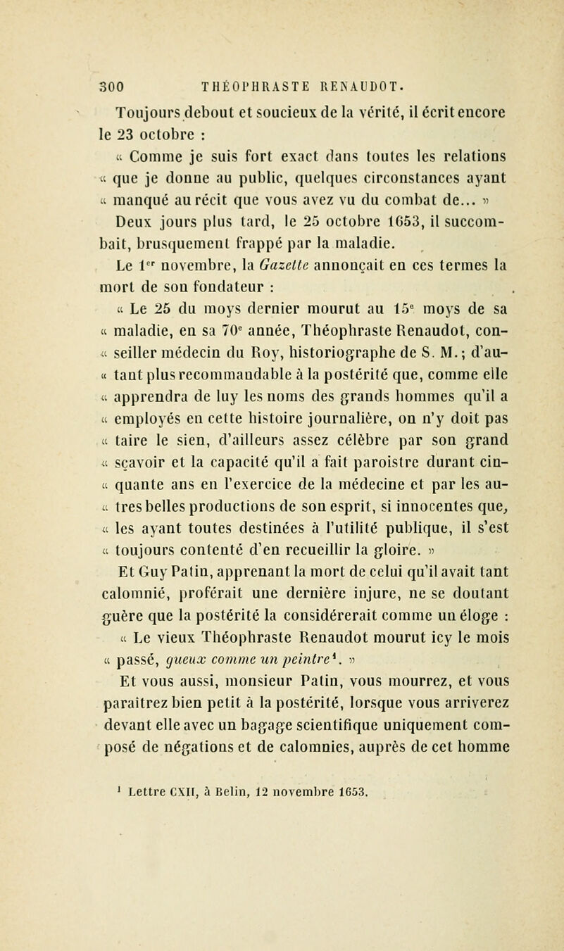 Toujours debout et soucieux de la vérité, il écrit encore le 23 octobre : « Comme je suis fort exact dans toutes les relations « que je donne au public, quelques circonstances ayant ti manqué au récit que vous avez vu du combat de... « Deux jours plus lard, le 25 octobre tG53, il succom- bait, brusquement frappé par la maladie. Le 1 novembre, la Gazelle annonçait en ces termes la mort de son fondateur : « Le 25 du moys dernier mourut au t5 moys de sa ti maladie, en sa 70 année, Théopbrasle Renaudot, con- « seiller médecin du Roy, historiographe de S. M. ; d'au- « tant plusrecommaudable à la postérité que, comme elle « apprendra de luy les noms des grands hommes qu il a <i employés en celte histoire journalière, on n'y doit pas Cl taire le sien, d'ailleurs assez célèbre par son grand « sçavoir et la capacité qu'il a fait paroistre durant cin- a quante ans en l'exercice de la médecine et par les au- « très belles productions de son esprit, si innocentes que^ « les ayant toutes destinées à l'utilité pubUque, il s'est « toujours contenté d'en recueillir la gloire.  Et Guy Patin, apprenant la mort de celui qu'il avait tant calomnié, proférait une dernière injure, ne se doutant {juère que la postérité la considérerait comme un éloge : « Le vieux Théophraste Renaudot mourut icy le mois  passé, gueux comme un peintre*. t> Et vous aussi, monsieur Patin, vous mourrez, et vous paraîtrez bien petit à la postérité, lorsque vous arriverez devant elle avec un bagage scientifique uniquement com- ' posé de négations et de calomnies, auprès de cet homme ' Lettre CXH, à Belin, 12 novembre 1G53.