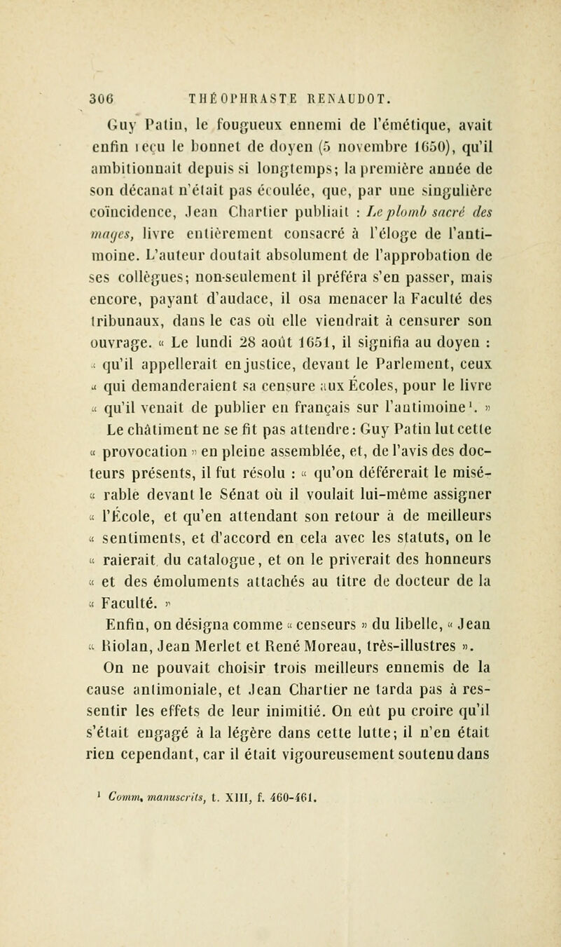 (iiiy Patin, le fougueux ennemi de l'émétique, avait enfin leçu le bounel de doyen (5 novembre 1G50), qu'il ambilionnail depuis si longtemps; la première année de son décanat n'était pas écoulée, que, par une singulière coïncidence, Jean Cliarlier publiait : Le plomb sacré des mages, livre entièrement consacré à l'éloge de l'anti- moine. L'auteur doutait absolument de l'approbation de ses collègues; non-seulement il préféra s'en passer, mais encore, payant d'audace, il osa menacer la Faculté des tribunaux, dans le cas où elle viendrait à censurer son ouvrage. « Le lundi 28 août 1G51, il signifia au doyen : : qu'il appellerait en justice, devant le Parlement, ceux ^ qui demanderaient sa censure aux Écoles, pour le livre ■i qu'il venait de publier en français sur l'antimoine'. >> Le châtiment ne se fit pas attendre : Guy Patin lut cette « provocation •■• en pleine assemblée, et, de l'avis des doc- teurs présents, il fut résolu : < qu'on déférerait le misé- ct rable devant le Sénat où il voulait lui-même assigner it l'École, et qu'en attendant son retour à de meilleurs « sentiments, et d'accord en cela avec les statuts, on le « raierait du catalogue, et on le priverait des honneurs « et des émoluments attachés au litre de docteur de la « Faculté. '^ Enfin, on désigna comme « censeurs » du libelle, « Jean « Kiolan, Jean Merlet et René Moreau, très-illustres ». On ne pouvait choisir trois meilleurs ennemis de la cause antimoniale, et Jean Chartier ne tarda pas à res- sentir les effets de leur inimitié. On eiU pu croire qu'il s'était engagé à la légère dans cette lutte; il n'en était rien cependant, car il était vigoureusement soutenu dans