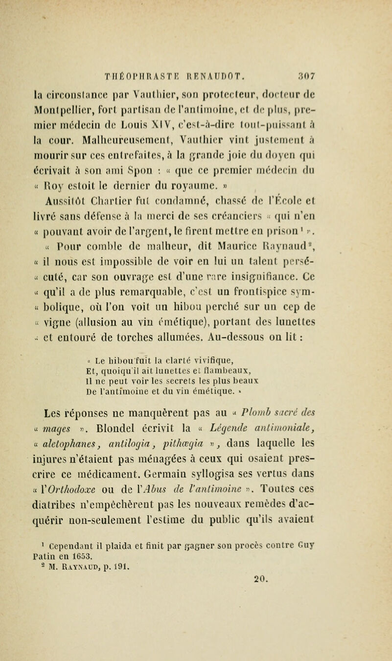 la circonslîtnce par Vaulliier, son protccleur, docteur de Monlpcllior, fori parlisan de l'nnliinoiiic, v.\ de [dus, pre- iTiier médecin de Louis \IV, c'est-à-dire (oiil-piiis'.ant à la cour. Malheureusement, Vauthicr vint justement à mourir sur ces cniref'ailes, à la (grande joie du doyen qui écrivait à son ami Spou : u que ce premier médecin du « Roy estoit le dernier du royaume. » Aussilôt Charticr fut condamné, chassé de TF-colc et livré sans défense à la merci de ses créanciers < qui n'en « pouvant avoir de l'argent, le firent mettre en prison ' >•. « Pour comble de malheur, dit Maurice Raynaud', « il nous est impossible de voir en lui un talent persé- .< cuté, car son ouvrage est d'une rare insignifiance. Ce ^< qu'il a de plus remarquable, c'est un frontispice sym- « bolique, où l'on voit un hibou perché sur un cep de  vigne (allusion au vin émétique), portant des lunettes  et entouré de torches allumées. Au-dessous on lit : « Le bibou fuit, la clarlé vivifique, Et, quoiqu il ait lunettes ei (lambeaux, Il ne peut voir les secrets les plus beaux De l'antimoine el du vin émétique. - Les réponses ne manquèrent pas au -• Plomb sucré des ^( mages ». Blondel écrivit la  Légende anlimoniale, a aletojphanes, antilogia, pithœgia « ^ dans laquelle les injures n'étaient pas ménagées à ceux qui osaient pres- crire ce médicament. Germain syllogisa ses vertus dans tt VOrthodoxe ou de ÏAhus de l'antimoine ■•-. Toutes ces diatribes n'empêchèrent pas les nouveaux remèdes d'ac- quérir non-seulement l'estime du public qu'ils avaient ' Cependant il plaida et finit par ryagner son procès contre Guy Patin en 1653. - M. RVYN.VUD, p. 191. 20.