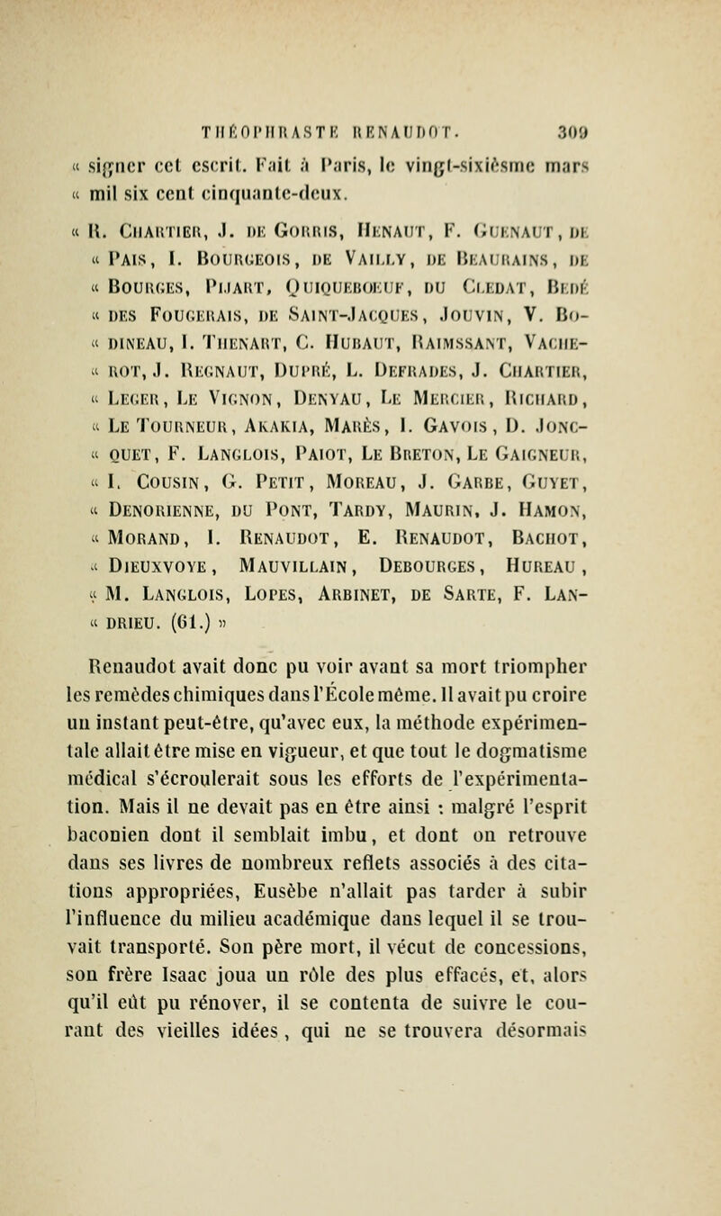 « sififncr cet cscril. K.iil ;i l'aris, le vingl-sixi^sme mars « mil six cent cinquaulc-dcux. « U. ClIAKTIER, J. DE GORRIS, HeNAIIT, F. (iUKNAUT,I>K « Pais, 1. Bourgeois, de Vaili,y, de Beaurains, de « Bourges, Pmart, OniouEnoiaïF, du Ci.edat, Bi:df'-; « des Fouoerais, de Saint-.Iacjques, JouviN, V. Bo- « DiNEAU, I. Tiienart, C. Hubaut, Raimssant, Vaciie- i ROT, J. Regnaut, Dui'Ri^:, L. Defrades, j. Ciiartier,  Léger, Le Vignon, Denyau, F-e Mercier, Richard, Cl Le Tourneur, Arakia, Mares, l. Gavois, D. .Ionc- « ouET, F. Langlois, Paiot, Le Breton, Le Gaigneur, 'i L Cousin, G. Petit, Moreau, J. Garde, Guyet, 'i Denorienne, du Pont, Tardy, Maurin, J. Hamon,  Morand, 1. Renaudot, E. Renaudot, Bachot, ^'Dieuxvoye, Mauvillain, Debourges, Hureau , « M. Langlois, Lopes, Arbinet, de Sarte, F. Lan- « DRIEU. (61.) » Renaudot avait donc pu voir avant sa mort triompher les remèdes chimiques dans l'PÎicole même. H avait pu croire un instant peut-être, qu'avec eux, la méthode expérimen- tale allait être mise en vigueur, et que tout le dogmatisme médical s'écroulerait sous les efforts de rexpérimenta- tion. Mais il ne devait pas en être ainsi : malgré l'esprit baconien dont il semblait imbu, et dont on retrouve dans ses livres de nombreux reflets associés à des cita- tions appropriées, Eusèbe n'allait pas tarder à subir Tinflueuce du milieu académique dans lequel il se trou- vait transporté. Son père mort, il vécut de concessions, son frère Isaac joua un rôle des plus effacés, et, alors qu'il eût pu rénover, il se contenta de suivre le cou- rant des vieilles idées , qui ne se trouvera désormais