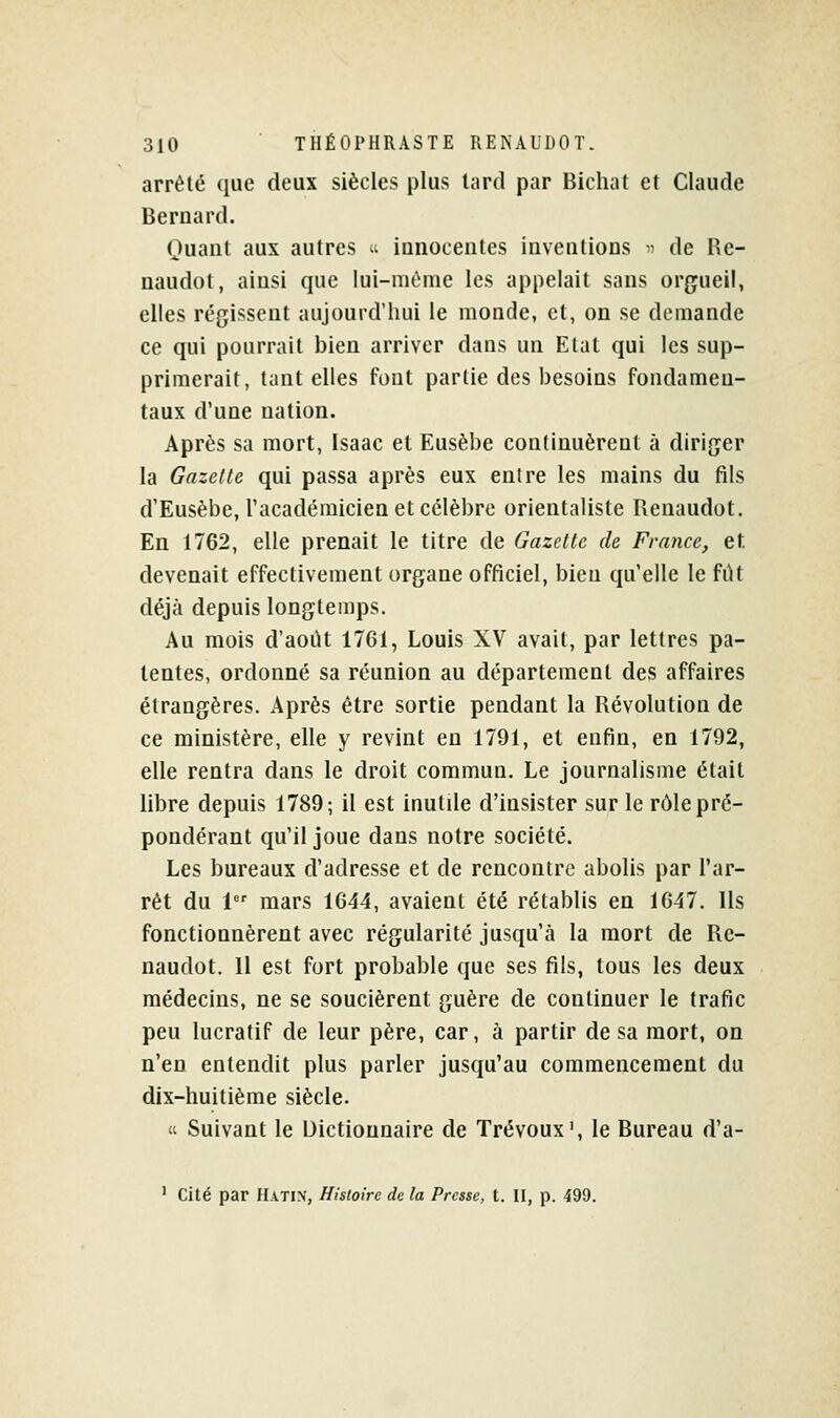 arrêté que deux siècles plus lard par Bichat et Claude Bernard. Quant aux autres  innocentes inventions ^ de Re- naudot, ainsi que lui-même les appelait sans orgueil, elles régissent aujourd'hui le monde, et, on se demande ce qui pourrait bien arriver dans un Etat qui les sup- primerait, tant elles font partie des besoins fondamen- taux d'une nation. Après sa mort, Isaac et Eusèbe continuèrent à diriger la Gazelle qui passa après eux entre les mains du fils d'Eusèbe, Tacadémicien et célèbre orientaliste Renaudot. En 1762, elle prenait le titre de Gazette de France, et devenait effectivement organe officiel, bien qu'elle le fut déjà depuis longtemps. Au mois d'août 1761, Louis XV avait, par lettres pa- tentes, ordonné sa réunion au département des affaires étrangères. Après être sortie pendant la Révolution de ce ministère, elle y revint en 1791, et enfin, en 1792, elle rentra dans le droit commun. Le journalisme était libre depuis 1789; il est inutile d'insister sur le rôle pré- pondérant qu'il joue dans notre société. Les bureaux d'adresse et de rencontre abolis par l'ar- rêt du 1 mars 1644, avaient été rétablis en 1647. Ils fonctionnèrent avec régularité jusqu'à la mort de Re- naudot. Il est fort probable que ses fils, tous les deux médecins, ne se soucièrent guère de continuer le trafic peu lucratif de leur père, car, à partir de sa mort, on n'en entendit plus parler jusqu'au commencement du dix-huitième siècle.  Suivant le Dictionnaire de Trévoux', le Bureau d'a- ' cité par Hatin, Histoire de la Presse, t. II, p. 499.