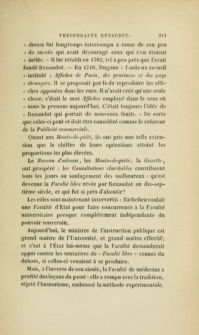  dresse liil loiiijhNnps iiilcn-omjni à ciuso de soti peu u de succès ([ui avait déc()ura{;é ceux (jui s'en élaienl (i iiièlés. 11 il lui rclabli en 1702, lel à peu prf'squc l'avait l'oiidé lîeiiaudot. — Ku 1710, I)u{jonc '• r)nda un re'ucil « iiililulé : AJficlics de Paris, des provinces cl des pays « étrangers, il se proposait par là de reproduire les affi- (i ches apposées dans les rues. 11 n'avait créé qu'une seule « chose, c'était le mot Affiches employé dans le sens où « nous le prenons aujourd'hui. Celait toujours l'idée de «i Ueuaudot qui portait de nouveaux fruits. ' De sorte que celui-ci peut et doit être considéré comme le créateur de la PubliciU commerciale. Quant aux Monts-de-piêté, ils ont pris une telle cxten- siou que le chiffre de leurs opérations atteint les proportions les plus élevées. Le Bureau d'adresse, les Monts-de-piélc, la Gazelle, ont prospéré : les Consultations charitables contribuent tous les jours au soulagement des malheureux : qu'est devenue la Faculté libre rêvée par Reuaudot au dix-sep- tième siècle, et qui fut si près d'aboutir? Les rôles sontmaiuteuant intervertis : Richelieuvoulait une Faculté d'Etat pour faire concurrence à la Faculté universitaire presque complètement indépendante du pouvoir souverain. Aujourd'hui, le ministre de l'instruction publique est grand maître de l'Université, et grand maître effectif; et c'est à l'État lui-même que la Faculté demanderait appui contre les tentatives de >^ Faculté libre r venues du dehors, si celles-ci venaient à se produire. Mais, à l'inverse de son aïeule, la Faculté de médecine a profité des leçons du passé : elle a rompu avec la tradition, réjeté l'huraorisme, embrassé la méthode expérimentale.