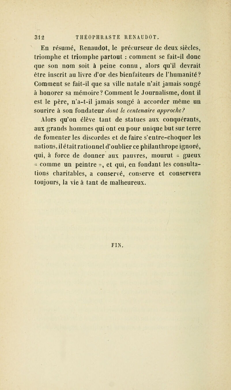 En résumé, Reiiaudot, le préourseur de deux siècles, triomphe et triomplie partout : comment se fait-il donc que son nom soit à peine connu , alors qu'il devrait être inscrit au livre d'or des bienfaiteurs de l'humanité? Comment se fait-il que sa ville natale n'ait jamais songé à honorer sa mémoire? Comment le Journalisme, dont il est le père, n'a-t-il jamais songé à accorder môme un sourire à son fondateur dont le centenaire approche? Alors qu'on élève tant de statues aux conquérants, aux grands hommes qui ont eu pour unique but sur terre de fomenter les discordes et de faire s'entre-choquer les nations, ilétaitrationnel d'oubher ce philanthrope ignoré, qui, à force de donner aux pauvres, mourut  gueux ■t comme un peintre , et qui, en fondant les consulta- tions charitables, a conservé, conserve et conservera toujours, la vie à tant de malheureux. FIN,