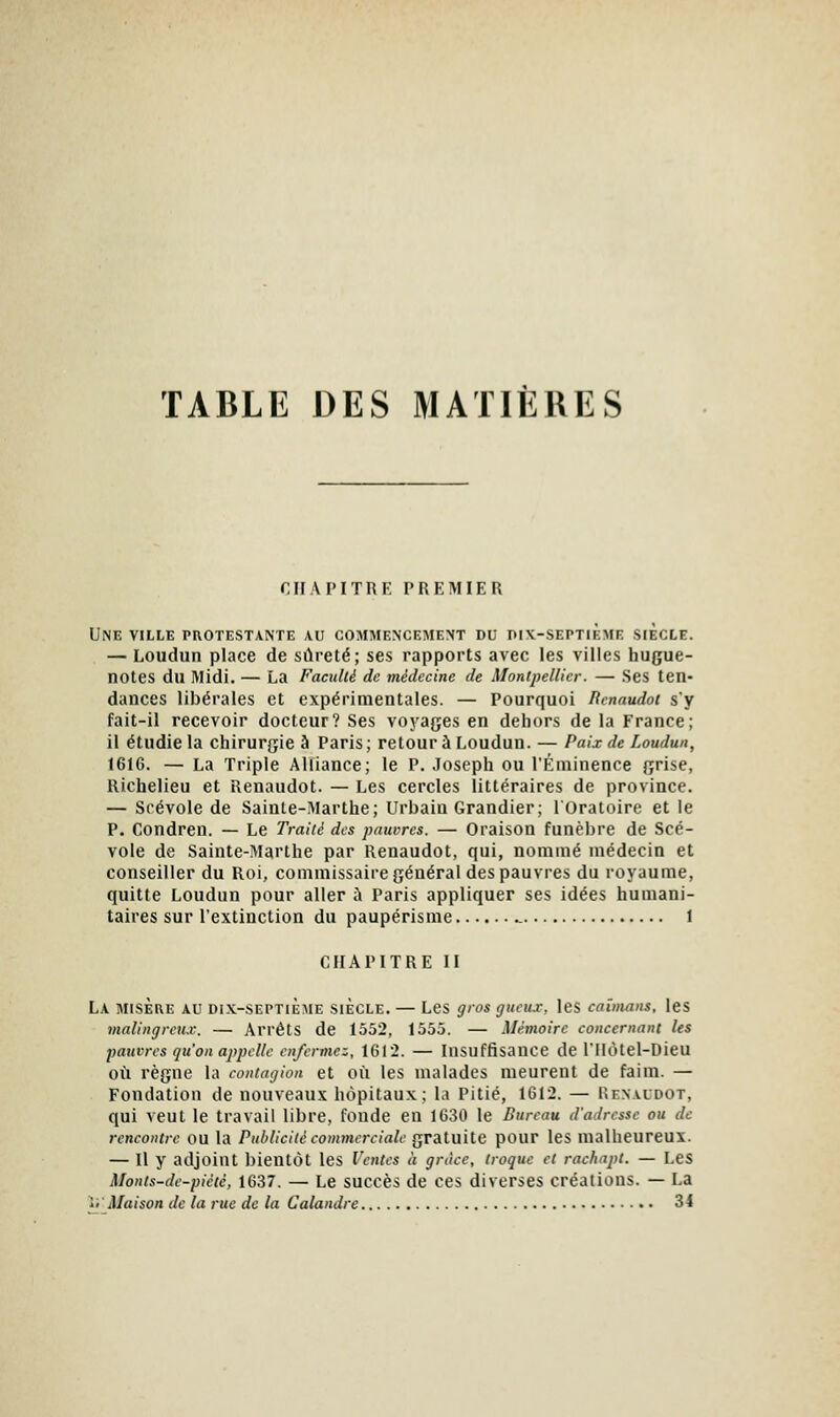 TABLE DES MATIÈRES nr.VI'ITRF. PREMIER Une ville protestante au commencememt du pix-septième siècle. — Loudun place de sûreté; ses rapports avec les villes hugue- notes du Midi. — La Faculté de médecine de Montpellier. — Ses ten- dances libérales et expérimentales. — Pourquoi lîcnnudot s'y fait-il recevoir docteur? Ses voyages en dehors de la France; il étudie la chirurgie à Paris; retour à Loudun. — Paix de Loudun, 1616. — La Triple Alliance; le P. Joseph ou l'Éniinence grise, Richelieu et Renaudot. — Les cercles littéraires de province. — Srévole de Sainte-Marthe; Urbain Grandier; lOratoire et le P. Condren. — Le Traité des pauvres. — Oraison funèbre de Scé- vole de Sainte-Marthe par Renaudot, qui, nommé médecin et conseiller du Roi, commissaire général des pauvres du royaume, quitte Loudun pour aller à Paris appliquer ses idées humani- taires sur l'extinction du paupérisme ^ 1 CHAPITRE II La misère au dix-septième siècle. — Les gros gucu.r, les caïmans, les malingreu.v. — Arrêts de 1552, 1555. — Mémoire concernant les pauvres qu'on appelle enfermez, 1612. — Insuffisance de l'Hôtel-Dieu où règne la contagion et où les malades meurent de faim. — Fondation de nouveaux hôpitaux; la Pitié, 1612. — Renaudot, qui veut le travail libre, fonde en 1630 le Bureau d'adresse ou de rencontre ou la Publicité commerciale gratuite pour les malheureux. — Il y adjoint bientôt les Ventes à grâce, troque et rachapt. — LeS Monts-de-piété, 1637. — Le succès de ces diverses créations. — La ' Maison de la rue de la Calandre 34