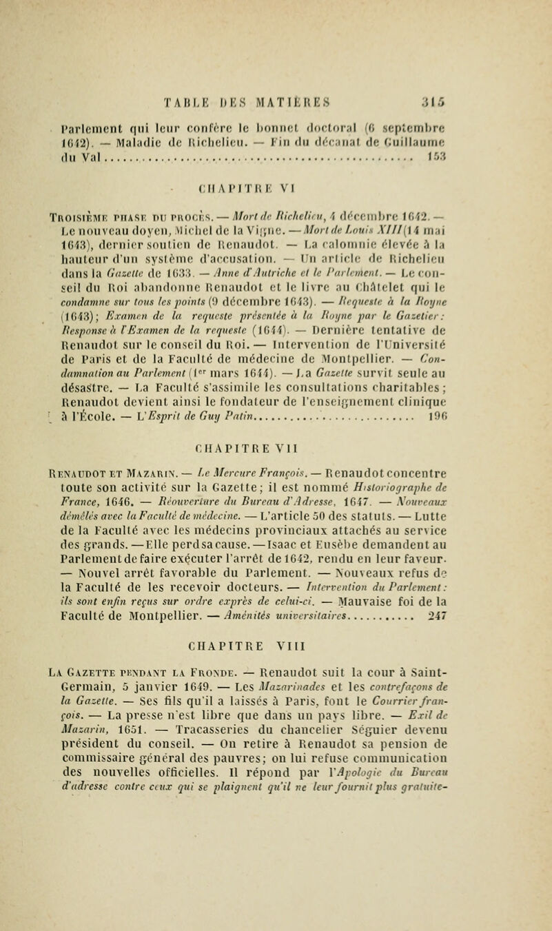 l'arlemont qui leur ronfrro le l)onii(;l doctoral (fi septembre l{)'i2). — Maliidic do Hiclielieii. — Fin du décaiial de faiillaurrie dii Val 1.0.'i CIIAI'ITII F, VI TnoisiFMr; ruAsr: nu rnocf'S. — Monde llichcUru, \ dc'reniltre lfi'î2. — 1,0 nouveau doyen, Mioliel do la Vi|çnc. — Moride Louis XUl{\\ mai 1043), dernier soutien de r.enaudot. — I,a ealomnie (élevée à la hauteur d'un sys(ènio d'aeeiisalion. — tin arlirie fie liichclieu dans la (îtizctCr de I ().'?:{. — /Inné d'Anlrichc et le l'arlnnenl. — Le eon- seil du lioi abandonne lionandot et le livre au cliAtclet qui le condamne sur Ions tes points ('.) dérembre lfii3). — Itequegtc h la Koyne (1()43); Exnmrn de la rcqurstc présentée à la Hni/ne par le Gazeticr: Pesponse à iExamen de la rrqnesle (IGif). — Dernière tentative de lîenandol sur le conseil du lioi.— Intervention de l'Université de Taris et de la Faculté de médecine de Montpellier. — Con- damnaiion au Parlement (( mars 1644). — J,a Gazette survit seule au désastre. — F,a Faculté s'assimile les consultations charitables; Renaudot devient ainsi le fondateur de l'enseignement clinique •_ à ri'^cole. — L'Esprit de Guy Patin I96 CHAPITRE VII Rf.namdot et Mazarix. — l.c Mercure François. — Renaudot concentre toute son activité sur la Gazette; il est nommé Historiographe de France, 1646. — Réouverture du Bureau d'Adresse, 164*. — Xoureaux démêlés arec la Faculté de médecine. — I^'article 50 des Statuts. — Lutte de la Faculté avec les médecins provinciaux attachés au ser\ice des grands. —File perdsa cause. — Isaac et Fnsèl)e demandent au Parlementde faire exécuter l'arrêt de 1642, rendu en leur faveur. — Nouvel arrêt favorable du Parlement. — Nouveaux refus de la Faculté de les recevoir docteurs.— Intervention du Parlement: ils sont enfin reçus sur ordre e.rprès de celui-ci. — .Mauvaise foi de la Faculté de Montpellier. — Aménités universitaires 247 CHAPITRE VIII La Gazette pundant la Fronde. — Renaudot suit la cour à Saint- Germain, 5 janvier 1649. — Les Mazarinades et les contrefaçons de la Gazette. — Ses tils qu'il a laisses à Paris, font le Courrierfran- çois. — La presse n'est libre que dans un pays libre. — E.ril de Mazarin, 1651. — Tracasseries du chancelier Scguier devenu président du conseil. — On retire à Renaudot sa pension de commissaire gênerai des pauvres; on lui refuse communication des nouvelles oftieielles. Il répond par VApologie du Bureau d'adresse contre aux qui se plaignent qu'il ne leur fournit 2}!us gratuite-