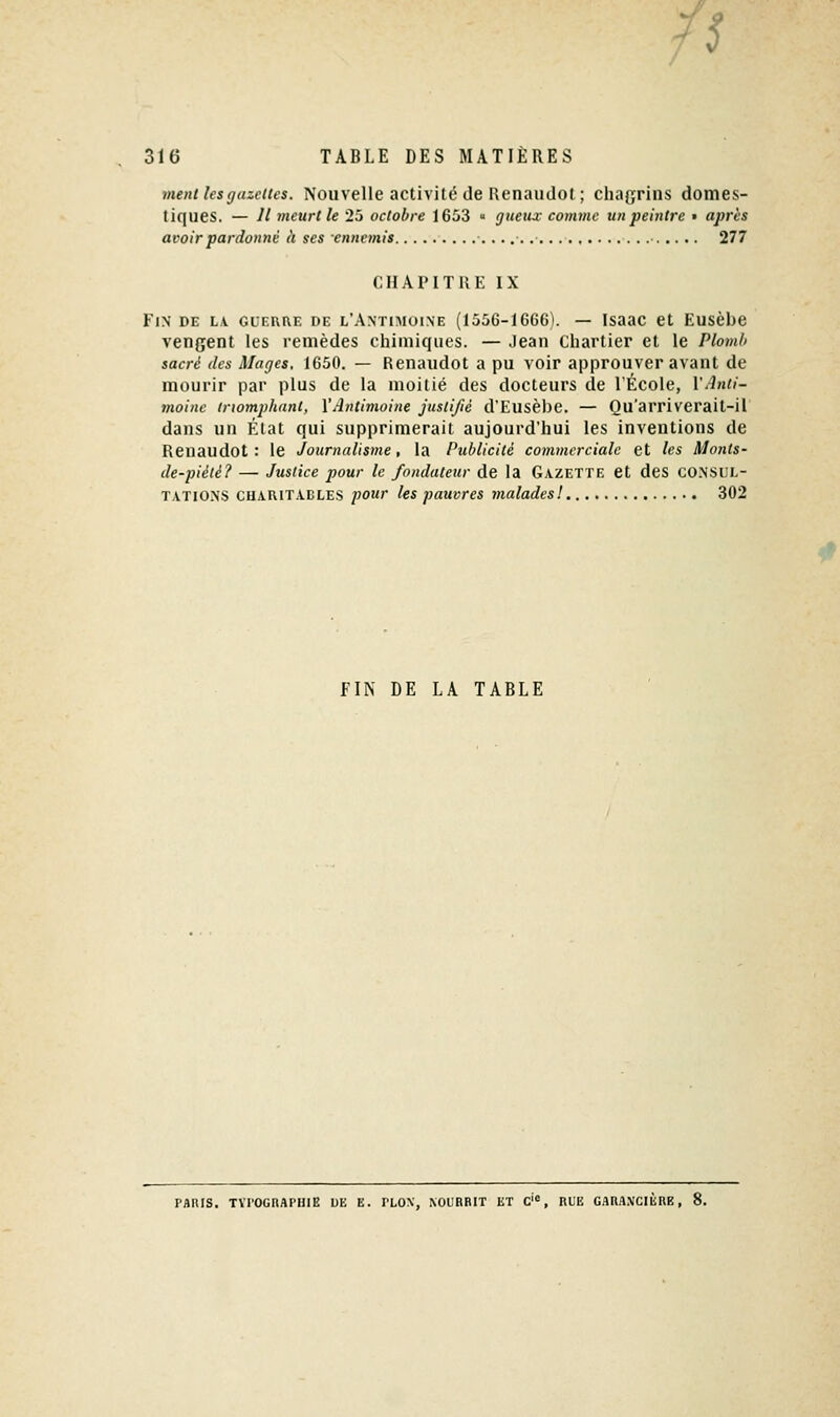 /5 316 TABLE DES MATIÈRES ment les gazettes. Nouvelle activité de Renaiulot ; chaf^rins domes- tiques. — Il meurt le 25 octobre 1653  gueux comme un peintre • après avoir pardonné à ses ennemis • 277 CHAPITRE IX Fin de l\ gurrue de l'Antimoine (1556-1666). — Isaac et Eusèbe vengent les remèdes chimiques. — Jean Cliartier et le Plomb sacré des Mages. 1650. — Renaudot a pu voir approuver avant de mourir par plus de la moitié des docteurs de l'École, VAnti- moine triomphant, VAntimoine justifié d'Eusèbe. — Qu'arriverait-il dans un État qui supprimerait aujourd'hui les inventions de Renaudot: le Journalisme, la Publicité commerciale et les Monts- de-piété? — Justice pour le fondateur de la Gazette et des CONSUL- TATIONS CHARITABLES pour les pauvres malades! 302 FIN DE LA TABLE FARIS. TVrOGnAriIlE UE E. PLON, XOL'RRIT ET C'«, RLE G.IKAMCIERE,