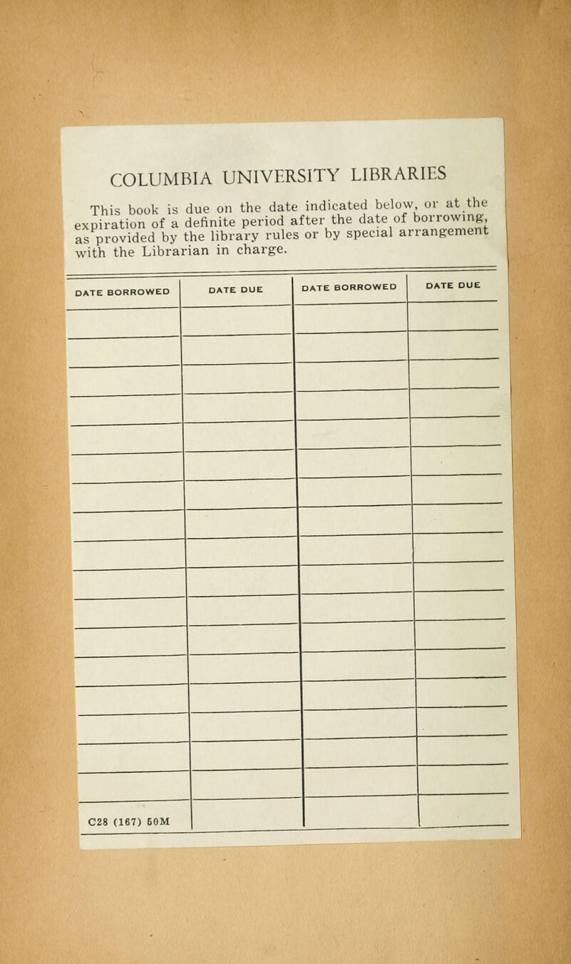 COLUMBIA UNIVERSITY LIBRARIES This bouk is due on the date indicated below or at the expiration of a definite period after the date ofborrowing as provided by the library rules with the Librarian in charge. or by spécial ar rangemen l DATE BORROWED DATE DUE DATE BORROWED DATE DUE — — C28 (167) 50M