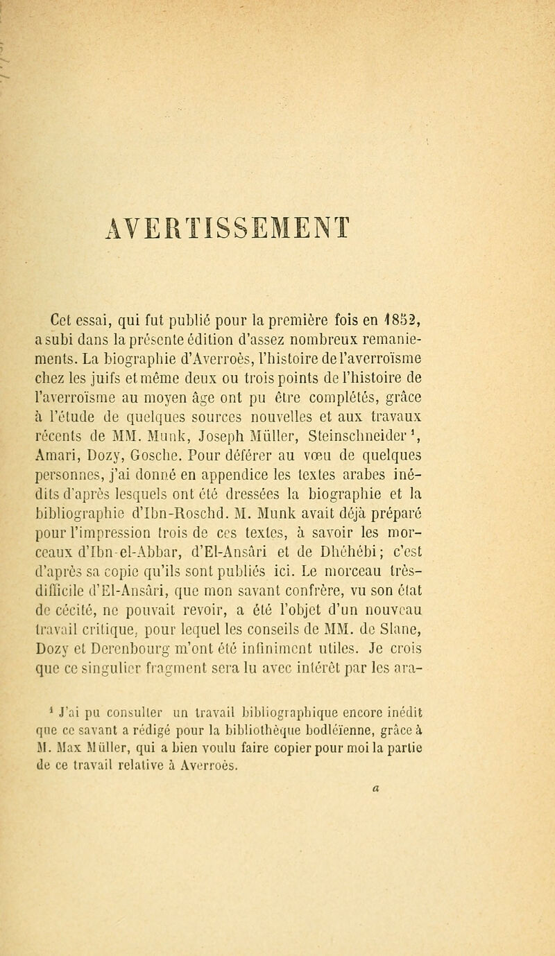 Cet essai, qui fut publié pour la première fois en 1852, a subi clans la présente édition d'assez nombreux remanie- ments. La biographie d'Averroès, l'histoire del'averro'isme chez les juifs et même deux ou trois points de l'histoire de l'averroïsme au moyen âge ont pu être complétés, grâce à l'étude de quelques sources nouvelles et aux travaux récents de MM. Munk, Joseph Millier, Steinschneider J, Àmari, Dozy, Gosche. Pour déférer au vœu de quelques personnes, j'ai donné en appendice les textes arabes iné- dits d'après lesquels ont été dressées la biographie et la bibliographie d'Ibn-Roschd. M. Munk avait déjà préparé pour l'impression trois de ces textes, à savoir les mor- ceaux d'Ibn-el-Abbar, d'El-Ansâri et de Dhéhébi; c'est d'après sa copie qu'ils sont publiés ici. Le morceau très- difficile d'El-Ansâri, que mon savant confrère, vu son éfat de cécité, ne pouvait revoir, a été l'objet d'un nouveau travail critique, pour lequel les conseils de MM. de Slane, Dozy et Derenbourg m'ont été infiniment utiles. Je crois que ce singulier fragment sera lu avec intérêt par les ara- 1 J'ai pu consulter un travail bibliographique encore inédit que ce savant a rédigé pour la bibliothèque bodléïenne, grâce à 51. Max Mûller, qui a bien voulu faire copier pour moi la partie de ce travail relative à Averroès.