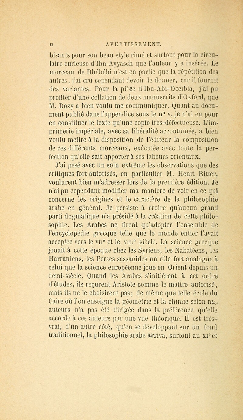 bisants pour son beau style rimé et surtout pour la circu- laire curieuse d'Ibn-Ayyasch que l'auteur y a insérée. Le morceau de Dhébébi n'est en partie que la répétition des aulres; j'ai cru cependant devoir le donner, car il fournit des variantes. Pour la piccs d'Ibn-Abi-Oceibia, j'ai pu profiter d'une collation de deux manuscrits d'Oxford, que M. Dozy a bien voulu me communiquer. Quant au docu- ment publié dans l'appendice sous le n° v, je n'ai eu pour en constituer le texte qu'une copie très-défectueuse. L'im- primerie impériale, avec sa libéralité accoutumée, a bien voulu mettre à la disposition de l'éditeur la composition de ces différents morceaux, exécutée avec toute la per- fection qu'elle sait apportera ses labeurs orientaux. J'ai pesé avec un soin extrême les observations que des critiques fort autorisés, en particulier M. Henri Ritter, voulurent bien m'adresser lors de la première édition. Je n'ai pu cependant modifier ma manière de voir en ce qui concerne les origines et le caractère de la plrilosopbie arabe en général. Je persiste à croire qu'aucun grand parti dogmatique n'a présidé à la création de cette philo- sophie. Les Arabes ne firent qu'adopter l'ensemble de l'encyclopédie grecque telle que le monde entier l'avait acceptée vers le vne et le vme siècle. La science grecque jouait à cette époque chez les Syriens, les Nabatéens, les Harraniens, les Perses sassanides un rôle fort analogue à celui que la science européenne joue en Orient depuis un demi-siècle. Quand les Arabes s'initièrent à cet ordre d'études, ils reçurent Aristote comme le maître autorisé, mais ils ne le choisirent pas; de môme que telle école du Caire où l'on enseigne la géométrie et la chimie selon n^, auteurs n'a pas été dirigée dans la préférence qu'elle accorde à ces auteurs par une vue théorique. Il est très- vrai, d'un autre côté, qu'en se développant sur un fond traditionnel, la philosophie arabe arriva, surtout au xieet