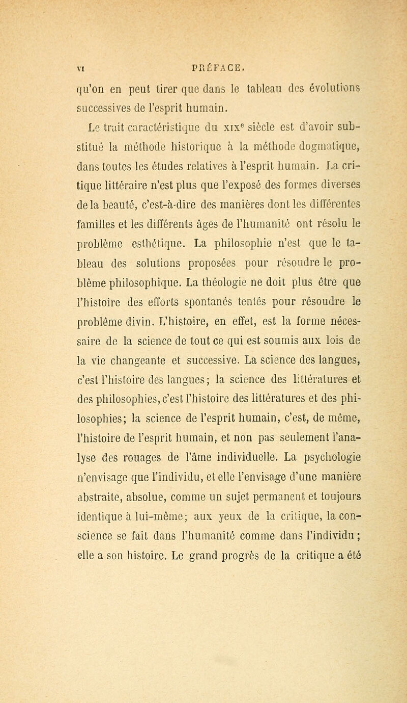 qu'on en peut tirer que dans le tableau des évolutions successives de l'esprit humain. Le trait caractéristique du xixe siècle est d'avoir sub- stitué la méthode historique à la méthode dogmatique, dans toutes les études relatives à l'esprit humain. La cri- tique littéraire n'est plus que l'exposé des formes diverses delà beauté, c'est-à-dire des manières dont les différentes familles et les différents âges de l'humanité ont résolu le problème esthétique. La philosophie n'est que le ta- bleau des solutions proposées pour résoudre le pro- blème philosophique. La théologie ne doit plus être que l'histoire des efforts spontanés tentés pour résoudre le problême divin. L'histoire, en effet, est la forme néces- saire de la science de tout ce qui est soumis aux lois de la vie changeante et successive. La science des langues, c'est l'histoire des langues ; la science des littératures et des philosophies, c'est l'histoire des littératures et des phi- losophies; la science de l'esprit humain, c'est, de même, l'histoire de l'esprit humain, et non pas seulement l'ana- lyse des rouages de l'âme individuelle. La psychologie n'envisage que l'individu, et elle l'envisage d'une manière abstraite, absolue, comme un sujet permanent et toujours identique à lui-même ; aux yeux de la critique, la con- science se fait dans l'humanité comme dans l'individu ; elle a son histoire. Le grand progrès de la critique a été