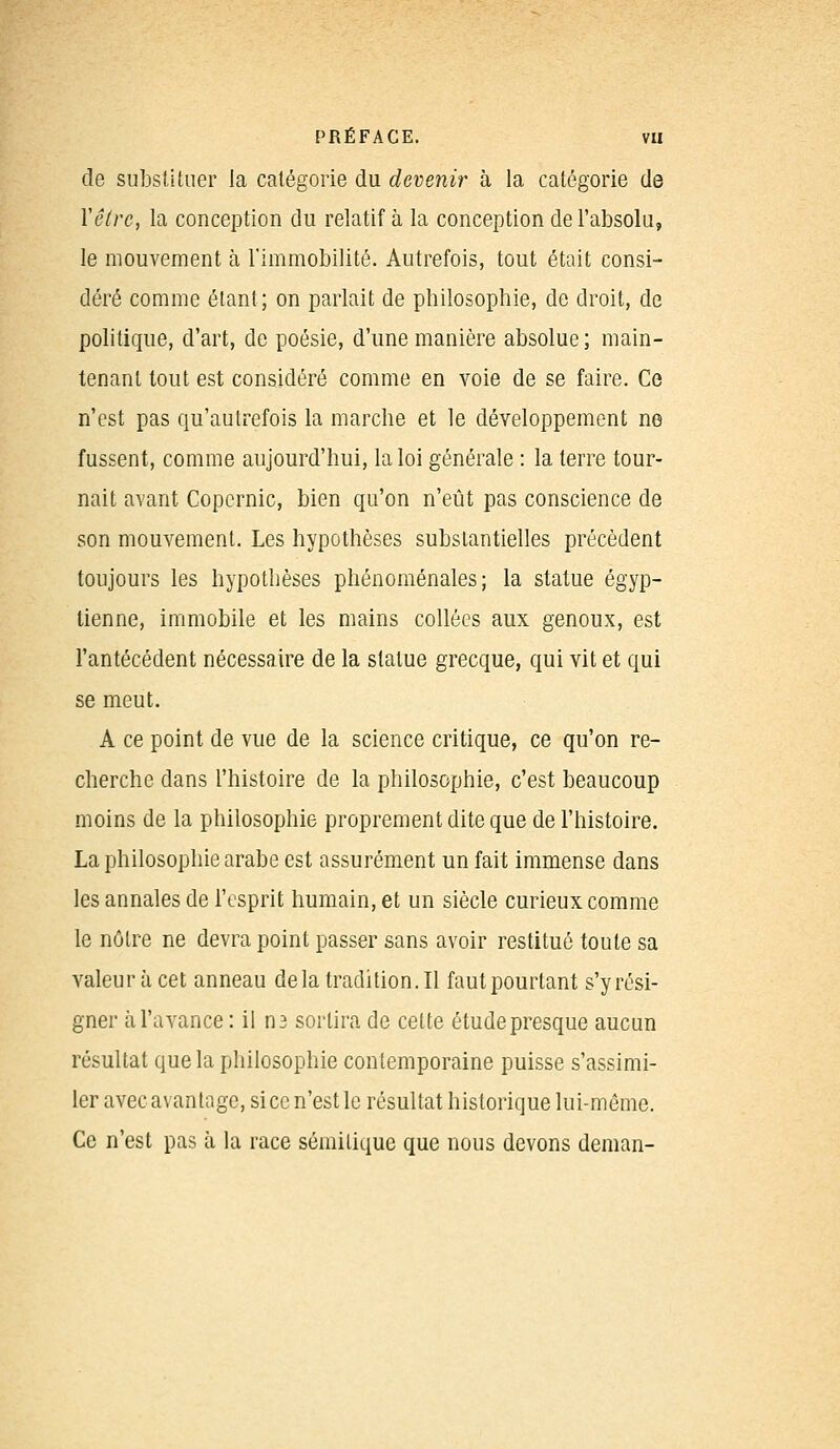 de substituer la catégorie du devenir à la catégorie de Y être, la conception du relatif à la conception de l'absolu, le mouvement à l'immobilité. Autrefois, tout était consi- déré comme étant; on parlait de philosophie, de droit, de politique, d'art, de poésie, d'une manière absolue; main- tenant tout est considéré comme en voie de se faire. Ce n'est pas qu'autrefois la marche et le développement ne fussent, comme aujourd'hui, la loi générale : la terre tour- nait avant Copernic, bien qu'on n'eût pas conscience de son mouvement. Les hypothèses substantielles précèdent toujours les hypothèses phénoménales; la statue égyp- tienne, immobile et les mains collées aux genoux, est l'antécédent nécessaire de la statue grecque, qui vit et qui se meut. A ce point de vue de la science critique, ce qu'on re- cherche dans l'histoire de la philosophie, c'est beaucoup moins de la philosophie proprement dite que de l'histoire. La philosophie arabe est assurément un fait immense dans les annales de l'esprit humain, et un siècle curieux comme le nôtre ne devra point passer sans avoir restitué toute sa valeur à cet anneau delà traclition.il faut pourtant s'y rési- gner à l'avance : il n3 sortira de cette étude presque aucun résultat que la philosophie contemporaine puisse s'assimi- ler avec avantage, si ce n'est le résultat historique lui-même. Ce n'est pas à la race sémitique que nous devons deman-