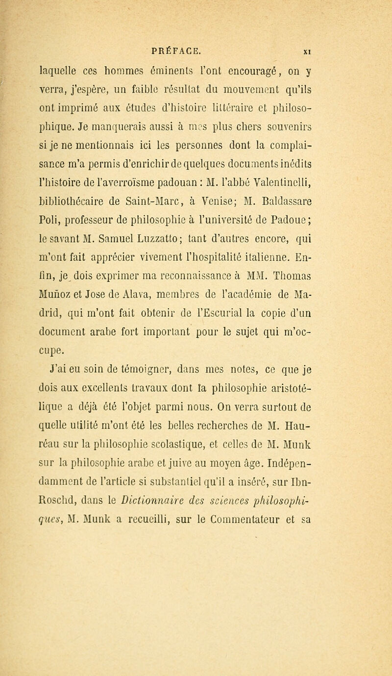 laquelle ces hommes éminenls l'ont encouragé, on y verra, j'espère, un faible résultat du mouvement qu'ils ont imprimé aux études d'histoire littéraire et philoso- phique. Je manquerais aussi à mes plus chers souvenirs si je ne mentionnais ici les personnes dont la complai- sance m'a permis d'enrichir de quelques documents inédits l'histoire de l'averroïsme padouan : M. l'abbé Valentinclli, bibliothécaire de Saint-Marc, à Venise; M. Baldassare Poli, professeur de philosophie à l'université de Padoue; le savant M. Samuel Luzzatto; tant d'autres encore, qui m'ont fait apprécier vivement l'hospitalité italienne. En- fin, je, dois exprimer ma reconnaissance à MM. Thomas Munoz et José de Alava, membres de l'académie de Ma- drid, qui m'ont fait obtenir de l'Escurial la copie d'un document arabe fort important pour le sujet qui m'oc- cupe. J'ai eu soin de témoigner, dans mes notes, ce que je dois aux excellents travaux dont la philosophie aristoté- lique a déjà été l'objet parmi nous. On verra surtout de quelle utilité m'ont été les belles recherches de M. Hau- réau sur la philosophie scolastique, et celles de M. Munk sur la philosophie arabe et juive au moyen âge. Indépen- damment de l'article si substantiel qu'il a inséré, sur Ibn- Rosclid, dans le Dictionnaire des sciences philosophi- ques, M. Munk a recueilli, sur le Commentateur et sa