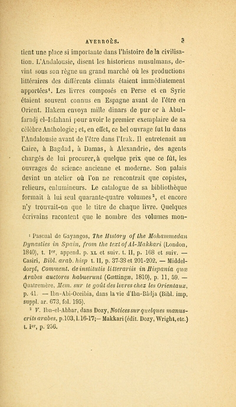 tient une place si importante dans l'histoire de la civilisa- tion. L'Andalousie, disent les historiens musulmans, de- vint sous son règne un grand marché où les productions littéraires des différents climats étaient immédiatement apportées1. Les livres composés en Perse et en Syrie étaient souvent connus en Espagne avant de l'être en Orient. Hakem envoya mille dinars de pur or à Abul- faradj el-Isfahani pour avoir le premier exemplaire de sa célèbre Anthologie ; et, en effet, ce bel ouvrage fat lu dans l'Andalousie avant de l'être dans l'Irak. Il entretenait au Caire, à Bagdad, à Damas, à Alexandrie, des agents chargés de lui procurer, à quelque prix que ce fût, les ouvrages de science ancienne et moderne. Son palais devint un atelier où l'on ne rencontrait que copistes, relieurs, enlumineurs. Le catalogue de sa bibliothèque formait à lui seul quarante-quatre volumes2, et encore n'y trouvait-on que le titre de chaque livre. Quelques écrivains racontent que le nombre des volumes mon- 1 Pascual de Gayangos, The HisLory of the Mohammedan Dynasties in Spain, from the text of'Al-Makkari (London, 1840), t. Ier, append. p. xl et suiv. t. II, p. 168 et suiv. — Casiri, Bibl. arab. hisp t. II, p. 37-38 et 201-202. — Middel- dorpf, Comment, deinstitutis litterariis in Hispania quœ Arabes auctores habuerunt (Gœttingse, 1810), p. 11, 59. — Quatremère, Hem. sur Le goût des livres chez les Orientaux, p. 41. — Ibn-Àbi-Oceibia, dans la vie d'Ibn-Bâdja (Bibl. imp, suppl. ar. 673, fol. 195). 2 V. Ibn-el-Abbar, dans Dozy, Notices sur quelques manus- crits arabes, p.103,1.16-17;- Makkari (édit. Dozy, Wright, etc.) t. Ier, p. 256.