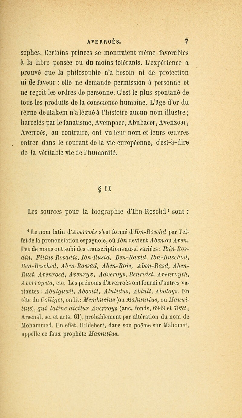 sophes. Certains princes se montraient même favorables à la libre pensée ou du moins tolérants. L'expérience a prouvé que la philosophie n'a besoin ni de protection ni de faveur : elle ne demande permission à personne et ne reçoit les ordres de personne. C'est le plus spontané de tous les produits de la conscience humaine. L'âge d'or du règne deHakem n'a légué à l'histoire aucun nom illustre; harcelés par le fanatisme, Avempace, Abubacer, Avenzoar, Averroès, au contraire, ont vu leur nom et leurs œuvres entrer dans le courant de la vie européenne, c'est-à-dire de la véritable vie de l'humanité. §11 Les sources pour la biographie d'Ibn-Roschd! sont : 1 Le nom latin àAverroès s'est formé d'Ibn-Roschd par l'ef- fet de la prononciation espagnole, où Ibn devient Aben ou Aven. Peu de noms ont subi des transcriptions aussi variées : Ibin-Ros- din, Filius Rosadis, Ibn-Rusid, Ben-Raxid, Ibn-Ruschod, Ben-Resched, Aben-Rassad, Aben-Rois, Aben-Rasd, Aben- Rust, Avenrosd, Avenryz, Adveroys, Benroist, Avenroyth, A'oerroysta, etc. Les prénoms d'Averroès ont fourni d'autres va- riantes: Abulguail, Aboolit, Alulidus, Ablult, Aboloys. En tête du Colliget, on lit: Membucius (ou Mahuntius, ou Mauui- tius), qui latine dicitur Averroys (anc. fonds, 6949 et 7052; Arsenal, se. et arts, 61), probablement par altération du nom de Mohammed. En effet, Hildebert, dans son poème sur Mahomet, appelle ce faux prophète Mamutius.