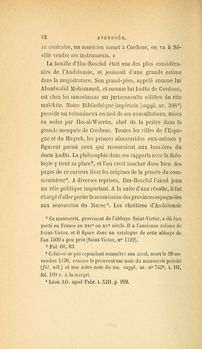 iu contraire, un musicien meurt à Cordoue, on va à Sé- ville vendre ses instruments. » La famille d'Ibn-Roschd était une des plus considéra- Dles de l'Andalousie, et jouissait d'une grande estime dans la magistrature. Son grand-père, appelé comme lui Aboulwalid Mohammed, et comme lui kadhi de Cordoue, est chez les musulmans un jurisconsulte célèbre du rite malékite. Notre Bibliothèque impériale (suppl. ar. 398*) possède un volumineux recueil de ses consultations, mises en ordre par Ibn-al-Warrân, chef de la prière dans la grande mosquée de Cordoue. Toutes les villes de l'Espa- gne et du Magreb, les princes almoravides eux-mêmes y figurent parmi ceux qui recouraient aux lumières du docte kadhi. La philosophie dans ses rapports avec la théo- logie y tient sa place2, et l'on croit toucher dans bien des pages de ce curieux livre les origines de la pensée du com- mentateur3. A diverses reprises, Ibn-Roschd l'aïeul joua un rôle politique important. A la suite d'une révolte, il fut chargé d'aller porter la soumission des provinces espagnoles aux souverains du Maroc4. Les chrétiens d'Andalousie 1 Ce manuscrit, provenant de l'abbaye Saint-Victor, a dû être porté en France au xive ou xve siècle. Il a l'ancienne reliure de Saint-Victor, et il figure dans un catalogue de cette abbaye de l'an 1500 à peu près (Saint-Victor, n° 1122). 2 Fol. 68, 83. 3 Celui-ci ne put cependant connaître son aïeul, mort le 28 no- vembre 1126, comme le prouvent une note du manuscrit précité (fol. ult.) et une autre note du ms. suppl. ar. n°742\ t. III, fol. 100 v. à la marge). 4 Léon Afr. apud Fabr. t. XIII, p. 282.