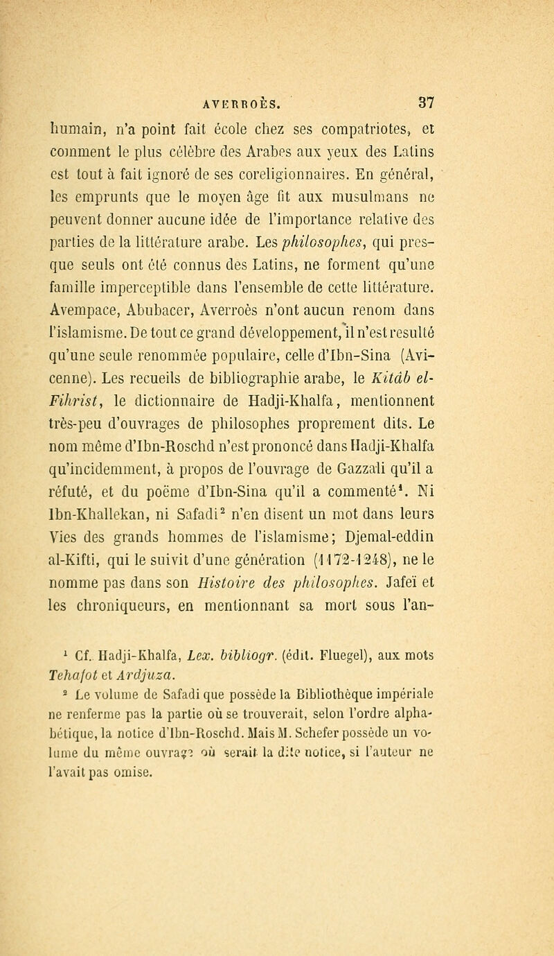 humain, n'a point fait école chez ses compatriotes, et comment le plus célèbre des Arabes aux yeux des Latins est tout à fait ignoré de ses coreligionnaires. En général, les emprunts que le moyen âge fit aux musulmans ne peuvent donner aucune idée de l'importance relative des parties de la littérature arabe. Les philosophes, qui pres- que seuls ont été connus des Latins, ne forment qu'une famille imperceptible dans l'ensemble de cette littérature. Avempace, Abubacer, Averroès n'ont aucun renom dans l'islamisme. De tout ce grand développement, il n'est résulté qu'une seule renommée populaire, celle d'Ibn-Sina (Avi- cenne). Les recueils de bibliographie arabe, le Kitâb el- Fihrist, le dictionnaire de Hadji-Khalfa, mentionnent très-peu d'ouvrages de philosophes proprement dits. Le nom même d'Ibn-Roschd n'est prononcé dans Hadji-Khalfa qu'incidemment, à propos de l'ouvrage de Gazzali qu'il a réfuté, et du poëme d'Ibn-Sina qu'il a commenté*. Ni lbn-Khallekan, ni Safadi2 n'en disent un mot dans leurs Vies des grands hommes de l'islamisme; Djemal-eddin al-Kifti, qui le suivit d'une génération (1172-1248), ne le nomme pas dans son Histoire des philosophes. Jafeï et les chroniqueurs, en mentionnant sa mort sous l'an- 1 Cf. Hadji-Khalfa, Lex. bibliogr. (édil. Fluegel), aux mots Tehafot et Ardjuza. 2 Le vulume de Safadi que possède la Bibliothèque impériale ne renferme pas la partie où se trouverait, selon l'ordre alpha- bétique, la notice d'Ibn-Roschd. Mais M. Schefer possède un vo- lume du même ouvra?? où serait la di!e notice, si l'auteur ne l'avait pas omise.