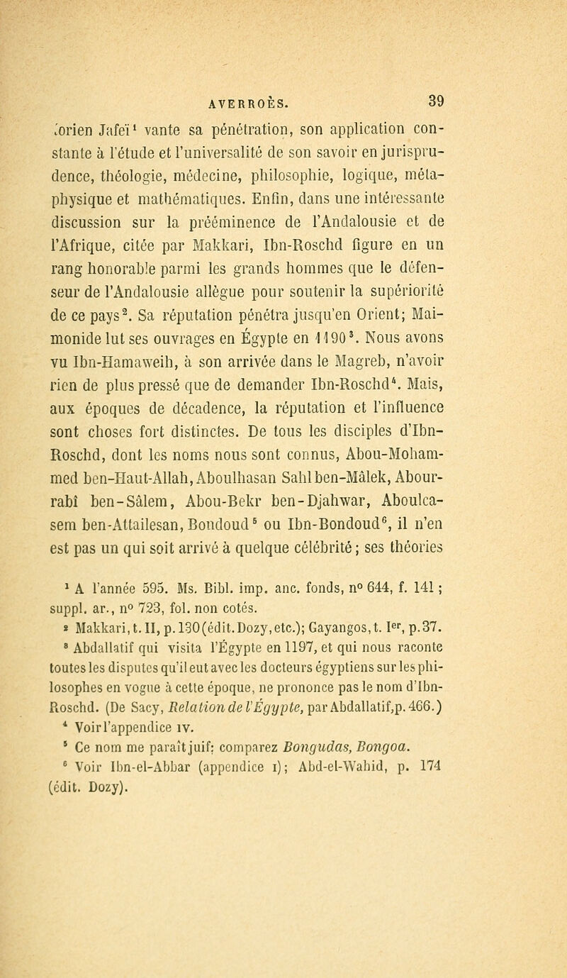 iorien Jafeï1 vante sa pénétration, son application con- stante à l'étude et l'universalité de son savoir en jurispru- dence, théologie, médecine, philosophie, logique, méta- physique et mathématiques. Enfin, dans une intéressante discussion sur la prééminence de l'Andalousie et de l'Afrique, citée par Makkari, Ibn-Roschd figure en un rang honorable parmi les grands hommes que le défen- seur de l'Andalousie allègue pour soutenir la supériorité de ce pays2. Sa réputation pénétra jusqu'en Orient; Mai- monidelutses ouvrages en Egypte en 1190*. Nous avons vu Ibn-Hamaweih, à son arrivée dans le Magreb, n'avoir rien de plus pressé que de demander Ibn-Roschd4. Mais, aux époques de décadence, la réputation et l'influence sont choses fort distinctes. De tous les disciples d'Ibn- Roschd, dont les noms nous sont connus, Abou-Moham- med ben-Haut-Allah, Aboulhasan Sahlben-Mâlek, Abour- rabî ben-Sâlem, Abou-Bekr ben-Djahwar, Aboulca- sem ben-Attailesan,BondoudB ou Ibn-Bondoud6, il n'en est pas un qui soit arrivé à quelque célébrité ; ses théories 1 A l'année 595. Ms. Bibl. imp. anc. fonds, n° 644, f. 141 ; suppl. ar., n° 723, fol. non cotés. * Makkari,t.II,p.l30(édit.Dozy,etc.);Gayangos,t. Ier, p.37. 8 Abdallatif qui visita l'Egypte en 1197, et qui nous raconte toutes les disputes qu'il eut avec les docteurs égyptiens sur les phi- losophes en vogue à cette époque, ne prononce pas le nom d'Ibn- Roschd. (De Sacy, Relationdel'Égypte,^CLvkbdA\h[ïî,p. 466.) * Voir l'appendice îv. s Ce nom me paraît juif: comparez Bongudas, Bongoa. 6 Voir Ibn-el-Abbar (appendice i); Abd-el-Wabid, p. 174 (édit. Dozy).