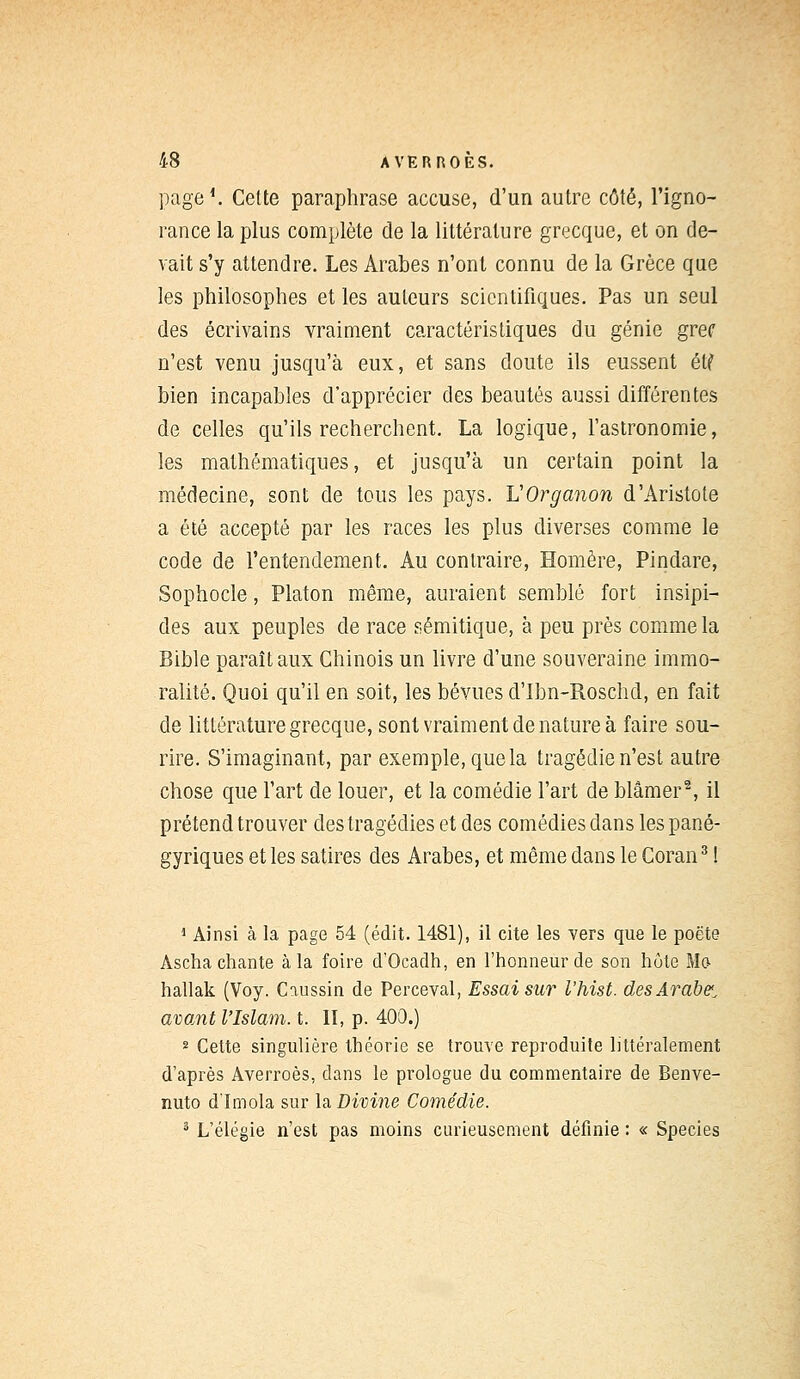 page1. Cette paraphrase accuse, d'un autre côté, l'igno- rance la plus complète de la littérature grecque, et on de- vait s'y attendre. Les Arabes n'ont connu de la Grèce que les philosophes et les auteurs scientifiques. Pas un seul des écrivains vraiment caractéristiques du génie gref n'est venu jusqu'à eux, et sans doute ils eussent et? bien incapables d'apprécier des beautés aussi différentes de celles qu'ils recherchent. La logique, l'astronomie, les mathématiques, et jusqu'à un certain point la médecine, sont de tous les pays. VOrganon d'Aristote a été accepté par les races les plus diverses comme le code de l'entendement. Au contraire, Homère, Pindare, Sophocle, Platon même, auraient semblé fort insipi- des aux peuples de race sémitique, à peu près comme la Bible paraît aux Chinois un livre d'une souveraine immo- ralité. Quoi qu'il en soit, les bévues d'Ibn-Roschd, en fait de littérature grecque, sont vraiment de nature à faire sou- rire. S'imaginant, par exemple, que la tragédie n'est autre chose que l'art de louer, et la comédie l'art de blâmer2, il prétend trouver des tragédies et des comédies dans les pané- gyriques et les satires des Arabes, et même dans le Coran3 ! 1 Ainsi à la page 54 (édit. 1481), il cite les vers que le poëte Ascha chante à la foire d'Ocadh, en l'honneur de son hôte Ma hallak (Voy. Caussin de Perceval, Essai sur l'hist. desArabe1^ avant l'Islam, t. II, p. 400.) 2 Cette singulière théorie se trouve reproduite littéralement d'après Averroès, clans le prologue du commentaire de Benve- nuto d'Imola sur \a. Divine Comédie. 3 L'élégie n'est pas moins curieusement définie : « Species