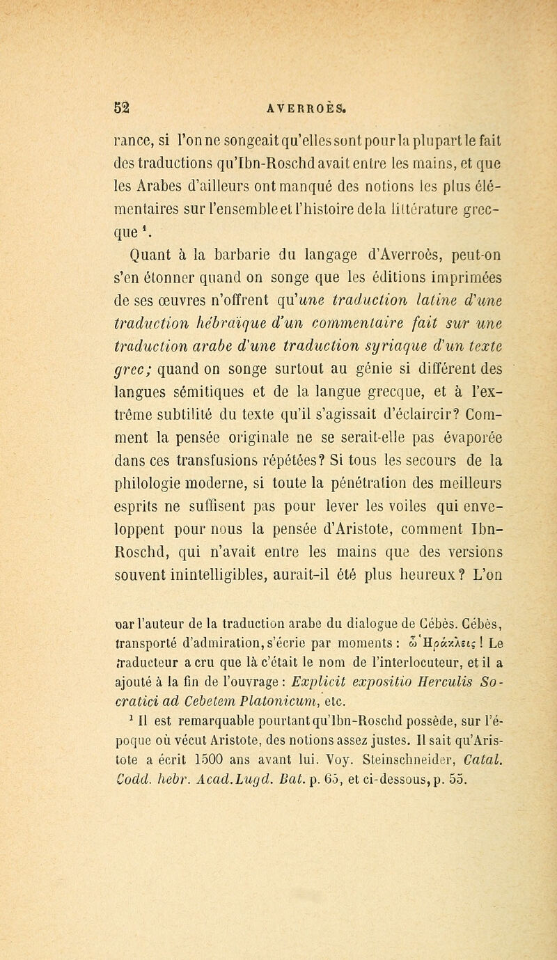 rance, si l'on ne songeait qu'elles sont pour la plupart le fait des traductions qu'Ibn-Roschd avait entre les mains, et que les Arabes d'ailleurs ont manqué des notions les plus élé- mentaires sur l'ensembleet l'histoire delà littérature grec- que1. Quant à la barbarie du langage d'Averroès, peut-on s'en étonner quand on songe que les éditions imprimées de ses œuvres n'offrent qu'une traduction latine d'une traduction hébraïque d'un commentaire fait sur une traduction arabe d'une traduction syriaque d'un texte grec; quand on songe surtout au génie si différent des langues sémitiques et de la langue grecque, et à l'ex- trême subtilité du texte qu'il s'agissait d'éclaircir? Com- ment la pensée originale ne se serait-elle pas évaporée dans ces transfusions répétées? Si tous les secours de la philologie moderne, si toute la pénétration des meilleurs esprits ne suffisent pas pour lever les voiles qui enve- loppent pour nous la pensée d'Aristote, comment Ibn- Roschd, qui n'avait entre les mains que des versions souvent inintelligibles, aurait-il été plus heureux? L'on nar l'auteur de la traduction arabe du dialogue de Cébès. Gébès, transporté d'admiration, s'écrie par moments: w'HpàxÀstç ! Le .Taducteur a cru que là c'était le nom de l'interlocuteur, et il a ajouté à la fin de l'ouvrage : Explicit expositio Herculis So- cratici ad Cebetem Platonicum, etc. 1 II est remarquable pourtant qu'Ibn-Roschd possède, sur l'é- poque où vécut Aristote, des notions assez justes. Il sait qu'Aris- tote a écrit 1500 ans avant lui. Voy. Steinschneider, Catal. Codd. hebr. Acad.Lugd. Bat. p. 65, et ci-dessous, p. 55.