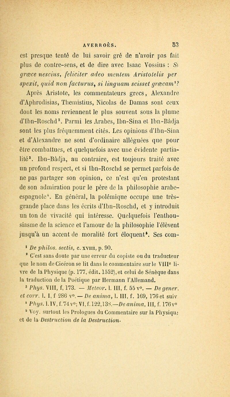 est presque tenté de lui savoir gré de n'avoir pas fait plus de contre-sens, et de dire avec Isaac Vossius : Si grœce nescius, féliciter adeo mentem Aristolelis per spexit, quid non facturus, si linguam scisset greecam*? Après Aristote, les commentateurs grecs, Alexandre d'Aphrodisias, ïhemistius, Nicolas de Damas sont ceux dont les noms reviennent le plus souvent sous la plume d'Ibn-Roschd2. Parmi les Arabes, Ibn-Sina et Ibn-Bâdja sont les plus fréquemment cités. Les opinions d'Ibn-Sina et d'Alexandre ne sont d'ordinaire alléguées que pour être combattues, et quelquefois avec une évidente partia- lité*. Ibn-Bâdja, au contraire, est toujours traité avec un profond respect, et si Ibn-Roschd se permet parfois de ne pas partager son opinion, ce n'est qu'en protestant de son admiration pour le père de la philosophie arabe- espagnole4. En général, la polémique occupe une très- grande place dans les écrits d'Ibn-Roschd, et y introduit un ton de vivacité qui intéresse. Quelquefois l'enthou- siasme de la science et l'amour de la philosophie l'élèvent jusqu'à un accent de moralité fort éloquent*. Ses com- 1 De philos, sectis, c. xvm, p. 90. * C'est, sans doute par une erreur du copiste ou du traducteur que le nom de Cicéron se lit dans le commentaire sur le VIIIe li- vre de la Physique (p. 177, édit. 1552), et celui de Sénèque dans la traduction de la Poétique par Hermann l'Allemand. 5 Phys. VIII, f, 173. — Meteor. 1. III, f. 55 v°. — De gêner, et corr. 1. I, f 286 v°. — De anima, 1. III, f. 169, 176 et suiv 4 Phys. l.IV,f.74v°; VI, f. 122,13S.—De anima, III, f. 176v° * Voy. surtout les Prologues du Commentaire sur la Physique et de la Destruction de la Destruction-