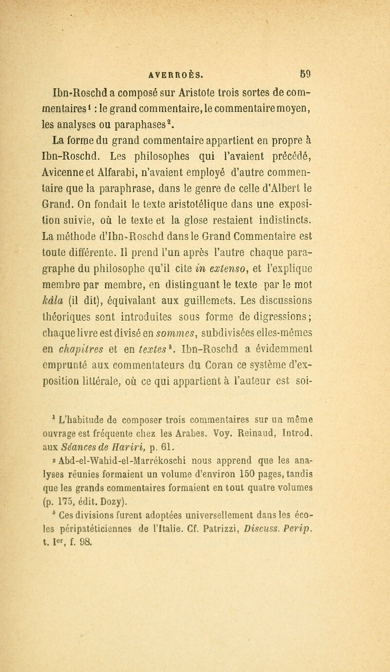 Ibn-Roschd a composé sur Aristote trois sortes de com- mentaires1 : le grand commentaire, le commentaire moyen, les analyses ou paraphases2. La forme du grand commentaire appartient en propre à Ibn-Roschd. Les philosophes qui l'avaient précédé, Avicenne et Alfarabi, n'avaient employé d'autre commen- taire que la paraphrase, dans le genre de celle d'Albert le Grand. On fondait le texte aristotélique dans une exposi- tion suivie, où le texte et la glose restaient indistincts. La méthode d'Ibn-Roschd dans le Grand Commentaire est toute différente. Il prend l'un après l'autre chaque para- graphe du philosophe qu'il cite in extenso, et l'explique membre par membre, en distinguant le texte par le mot kâla (il dit), équivalant aux guillemets. Les discussions théoriques sont introduites sous forme de digressions ; chaque livre est divisé en sommes, subdivisées elles-mêmes en chapitres et en textes*. Ibn-Roschd a évidemment emprunté aux commentateurs du Coran ce système d'ex- position littérale, où ce qui appartient à l'auteur est soi- 1 L'habitude de composer trois commentaires sur un même ouvrage est fréquente chez les Arabes. Voy. Reinaud, Introd. aux Séances de Hariri, p. 61. « Abd-el-Wahid-el-Marrékoschi nous apprend que les ana- lyses réunies formaient un volume d'environ 150 pages, tandis que les grands commentaires formaient en tout quatre volumes (p. 175, édit. Dozy). 3 Ces divisions furent adoptées universellement dans les éco- les péripatéticiennes de l'Italie. Cf. Patrizzi, Discuss. Perip. 1.1, f. 98.