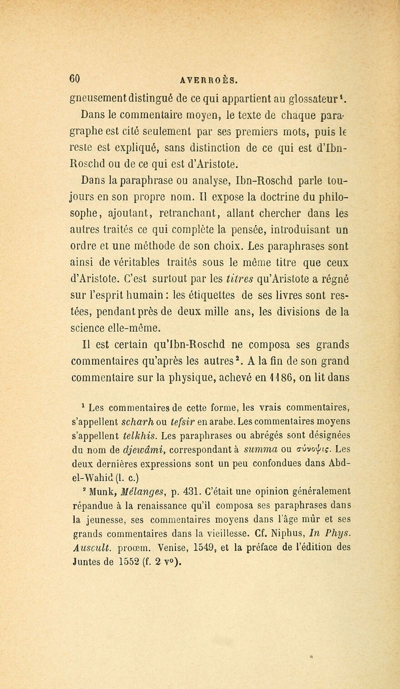 gneusement distingué de ce qui appartient au glossateur *. Dans le commentaire moyen, le texte de chaque para- graphe est cité seulement par ses premiers mots, puis le reste est expliqué, sans distinction de ce qui est d'Ibn- Roschd ou de ce qui est d'Aristote. Dans la paraphrase ou analyse, Ibn-Roschd parle tou- jours en son propre nom. Il expose la doctrine du philo- sophe, ajoutant, retranchant, allant chercher dans les autres traités ce qui complète la pensée, introduisant un ordre et une méthode de son choix. Les paraphrases sont ainsi de véritables traités sous le même titre que ceux d'Aristote. C'est surtout par les titres qu'Aristote a régné sur l'esprit humain : les étiquettes de ses livres sont res- tées, pendant près de deux mille ans, les divisions de la science elle-même. Il est certain qu'Ibn-Roschd ne composa ses grands commentaires qu'après les autres2. A la fin de son grand commentaire sur la physique, achevé en 1 \ 86, on lit dans 1 Les commentaires de cette forme, les vrais commentaires, s'appellent scharh ou tefsir en arabe. Les commentaires moyens s'appellent telkhis. Les paraphrases ou abrégés sont désignées du nom de djewâmi, correspondant à summa ou o-ûvo^t?. Les deux dernières expressions sont un peu confondues dans Abd- el-Wahid (1. c.) 2 Munk, Mélanges, p. 431. C'était une opinion généralement répandue à la renaissance qu'il composa ses paraphrases dans la jeunesse, ses commentaires moyens dans l'âge mûr et ses grands commentaires dans la vieillesse. Cf. Niphus, In Phys. Auscult. proœm. Venise, 1549, et la préface de l'édition des Juntes de 1552 (f. 2 v°).