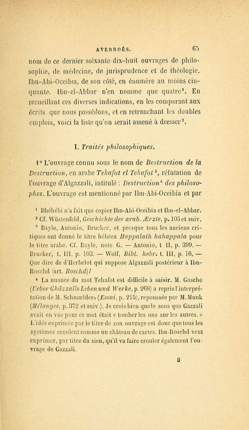 nom de ce dernier soixante-dix-huit ouvrages de philo- sophie, de médecine, de jurisprudence et de théologie. Ibn-Abi-Oceibia, de son côté, en énumère au moins cin- quante. Ibn-el-Abbar n'en nomme que quatre1. En recueillant ces diverses indications, en les comparant aux écrits que nous possédons, et en retranchant les doubles emplois, voici la liste qu'on serait amené à dresser2. I. Traités philosophiques. •1° L'ouvrage connu sous le nom de Destruction de la Destruction, en arabe Tehafot el Tehafots, réfutation de l'ouvrage d'Algazzali, intitulé : Destruction'' des philoso<- phes. L'ouvrage est mentionné par Ibn-Abi-Oceibia et par 1 Dhéhébi n'a fait que copier Ibn-Abi-Oceibia et Ibn-el-Abbar. 2 Cf. Wùstenfeld, Geschichte der arab. JErzte, p. 105 et suiv. 8 Bayle, Antonio, Brucker, et presque tous les anciens cri- tiques ont donné le titre hébreu Happalath hahappala pour le litre arabe. Cf. Bayle, note G. — Antonio, t II, p. 399.— Brucker, t, III, p. 103. — Wolf, BibL hebr. t. III, p. 16, — Que dire de d'IIerbelot qui suppose Algazzali postérieur à Ibn- Boscbd (art. Roschd)! 4 La nuance du mot Tehafot est difficile à saisir. M. Gosche (Ueber Ghâzzalîs Lebenund Werke, p. 268) a repris l'interpré- tation de M. Schmœlder» (Essai, p. 215), repoussée par M. Munk (Mélanges, p. 372 et suiv.). Je croisbien quele sens que Gazzali avait en vue pour ce mot était « tomber les uns sur les autres. » L'idée exprimée par le titre de son ouvrage est donc que tous les systèmes croulent comme un château de cartes. Ibn-Boschd veut exprimer, par titre du sien, qu'il va faire crouler également l'ou- vrage de Gazzali. S