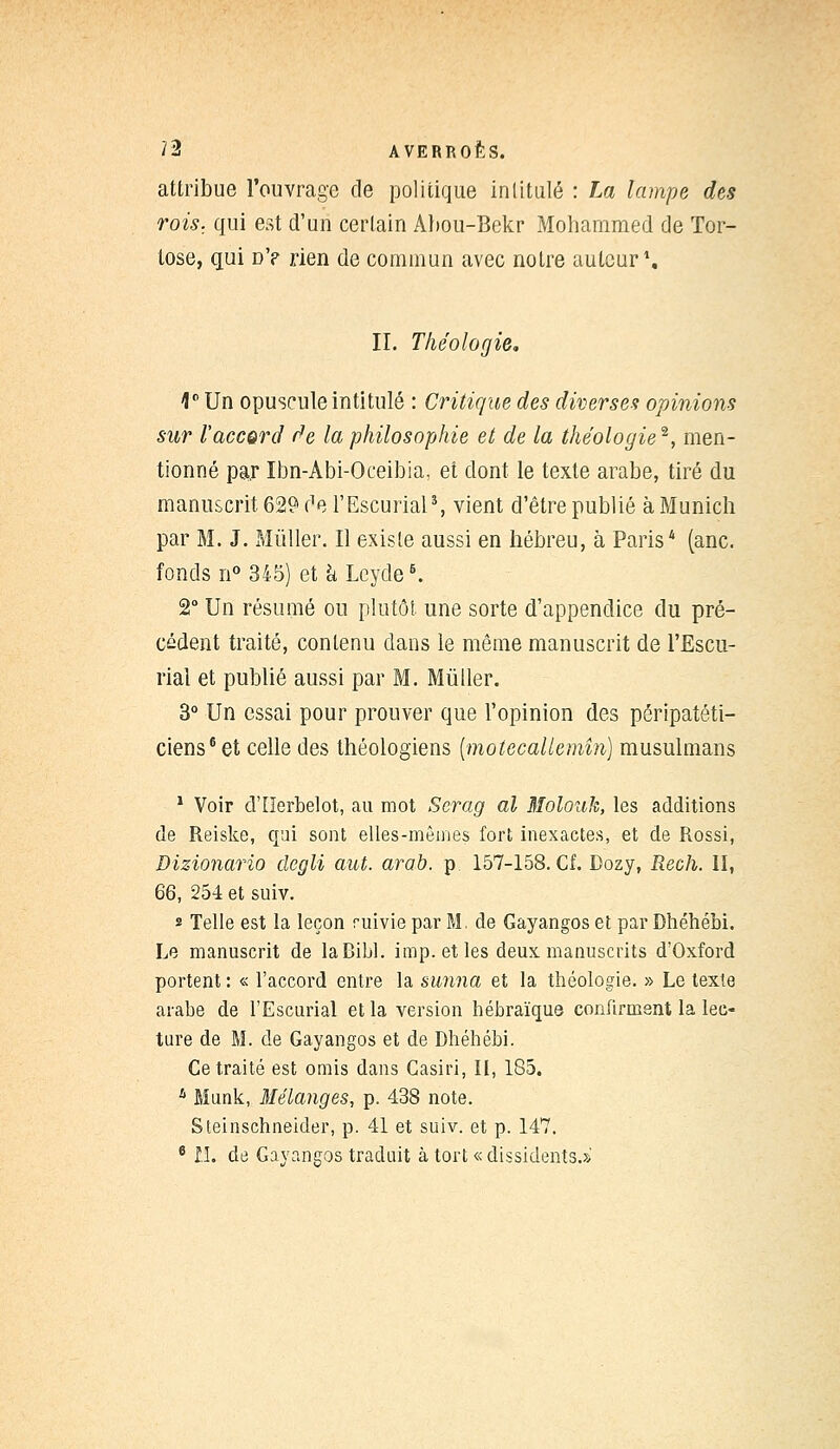 attribue l'ouvrage de politique intitulé : La lampe des rois., qui est d'un certain Abou-Bekr Mohammed de Tor- lose, qui d'p rien de commun avec notre auteur1. II. Théologie, 1° Un opuscule intitulé : Critique des diverses opinions sur l'accord de la philosophie et de la théologie2, men- tionné par Ibn-Abi-Oceibia, et dont le texte arabe, tiré du manuscrit 629 de l'Escurial5, vient d'être publié à Munich par M. J. Mùller. Il existe aussi en hébreu, à Paris* (anc. fonds n° 345) et k Lcycle6. 2° Un résumé ou plutôt une sorte d'appendice du pré- cédent traité, contenu dans le même manuscrit de l'Escu- rial et publié aussi par M. Mùller. 3° Un essai pour prouver que l'opinion des péripatéti- ciens6 et celle des théologiens (motecaUemîn) musulmans 1 Voir d'IIerbelot, au mot Serag al Molouk, les additions de Reiske, qui sont elles-mêmes fort inexactes, et de Rossi, Dizionario degli aut. arab. p 157-158. Cf. Dozy, Rech. II, 66, 254 et suiv. * Telle est la leçon ruivie par M. de Gayangos et par Dhéhébi. Le manuscrit de laBibl. imp. et les deux, manuscrits d'Oxford portent : « l'accord entre la sunna et la théologie. » Le texte arabe de l'Escurial et la version hébraïque confirment la lec- ture de M. de Gayangos et de Dhéhébi. Ce traité est omis dans Casiri, II, 185. 4 Munie, Mélanges, p. 438 note. Steinschneider, p. 41 et suiv. et p. 147, 6 11. de Gayangos traduit à tort « dissidents.»