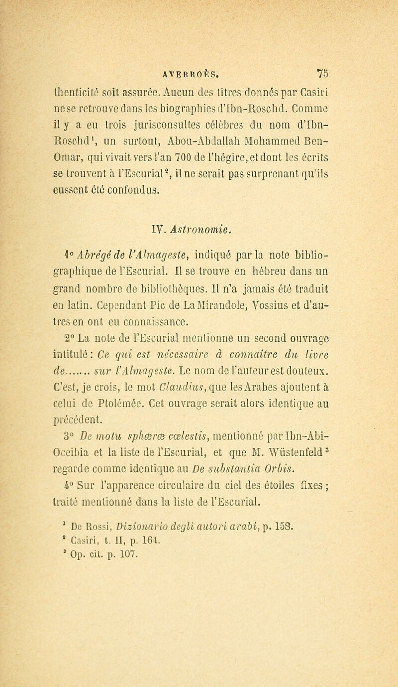 lîienticité soit assurée. Aucun des titres donnés par Cashï ne se retrouve dans les biographies d'Ibn-Roschd. Comme il y a eu trois jurisconsultes célèbres du nom d'Ibn- Roschd1, un surtout, Abou-Abdallah Mohammed Ben- Omar, qui vivait vers l'an 700 de l'hégire, et dont les écrits se trouvent à l'Escurial2, il ne serait pas surprenant qu'ils eussent été confondus. IV. Astronomie. 1° Abrégé de l'Almageste, indiqué parla note biblio- graphique de l'Escurial. Il se trouve en hébreu dans un grand nombre de bibliothèques. Il n'a jamais été traduit en latin. Cependant Pic de LaMirandole, Vossius et d'au- tres en ont eu connaissance. 2° La note de l'Escurial mentionne un second ouvrage intitulé: Ce qui est nécessaire à connaître du livre de sur l'Almageste. Le nom de l'auteur est douteux. C'est, je crois, le mot Claudius, que les Arabes ajoutent à celui de Ptolémée. Cet ouvrage serait alors identique au précédent. 3° De motu spheerce cœlestis, mentionné par Ibn-Abi- Occibia et la liste de l'Escurial, et que M. Wùstenfeld3 regarde comme identique au De substantia Orbis. 4° Sur l'apparence circulaire du ciel des étoiles fixes ; traité mentionné dans la liste de l'Escurial. 1 De Rossi, Dizionario degli autori arabi, p. 158. 8 Casiri, t. II, p. 161. * Op. cit. p. 107.