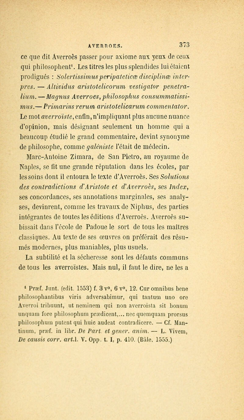 ce que dit Averroès passer pour axiome aux yeux de ceux qui philosophent1. Les titres les plus splendides lui étaient prodigués : Solertissimus peripateticœ disciplinée inter- pres. — Altwidus aristotelicorum vestigator penetra- lium. —Magnus Averroès, philo s ophus consummatissi- mus.— Primarius rerum aristotelicarum commentator. Le mot averroïste, enfin, n'impliquant plus aucune nuance d'opinion, mais désignant seulement un homme qui a beaucoup étudié le grand commentaire, devint synonyme de philosophe, comme galéniste l'était de médecin. Marc-Antoine Zimara, de San Pietro, au royaume de Naples, se fit une grande réputation dans les écoles, par les soins dont il entoura le texte d'Averroès. Ses Solutions des contradictions d'Aristote et d'Averroès, ses Index, ses concordances, ses annotations marginales, ses analy- ses, devinrent, comme les travaux de Niphus, des parties intégrantes de toutes les éditions d'Averroès. Averroès su- bissait dans l'école de Padoue le sort de tous les maîtres classiques. Au texte de ses œuvres on préférait des résu- més modernes, plus maniables, plus usuels. La subtilité et la sécheresse sont les défauts communs de tous les averroïstes. Mais nul, il faut le dire, ne les a 1 Praef. Junt. (edit. 1553) f. 3 v°, 6 v°, 12. Cur omnibus bene philosophantibus viris adversabimur, qui tantum uno ore Averroi tribuunt, ut neminem qui non averroista sit bonum unquam fore pbilosophum prœdicent,... nec quemquam prorsus philosophum putent qui huic audeat contradicere. — Cf. iMan- tinum, prœf. in libr. De Part, et gêner, anim. — L. Vivem, De causis corr. art.l. V. Opp. t. I, p. 410. (Bile. 1555.)