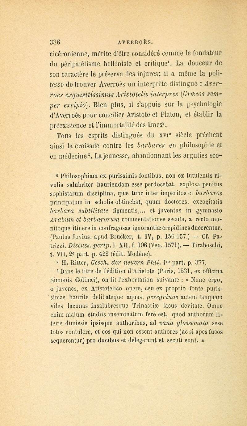 cicéronienne, mérite d'être considéré comme le fondateur du péripatélisme helléniste et critique1. La douceur de son caractère le préserva des injures; il a même la poli- tesse de trouver Averroès un interprète distingué : Aver- roès exquisitissimus Aristotelis interpres [Grœoos sem- per excipio). Bien plus, il s'appuie sur la psychologie d'Averroès pour concilier Aristote et Platon, et établir la préexistence et l'immortalité des âmes2. Tous les esprits distingués du xvie siècle prêchent ainsi la croisade contre les barbares en philosophie et en médecine3. La jeunesse, abandonnant les arguties sco- * Philosophiam ex purissimis fontibus, non ex lutulentis ri- vulis salubriter hauriendam esse perdocebat, explosa penitus sophistarum disciplina, quse tune inter imperitos et barbaros principatum in scholis obtinebat, quum doctores, excogitatis barbara subtilitate figmentis,... et juventus in gymnasio Arabum et barbarorum commentationes secuta, a recto mu- nitoque itinerein confragosas ignorantisecrepidinesducerentur. (Paulus Jovius, apud Brucker, t. IV, p. 156-157.) — Cf. Pa- trizzi, Discuss. perip. 1. XII, f. 106 (Ven. 1571). — Tiraboschi, t. VII, 2e pari. p. 422 (édit. Modène). 2 H. Ritter, Gesch. der neuern Phil. Ire part. p. 377. 3 Dans le titre de l'édition d'Aristote (Paris, 1531, ex offîcina Simonis Colinsei), on lit l'exhortation suivante : « Nunc ergo, o juvenes, ex Aristotelico opère, ceu ex proprio fonte puris- simas haurite delibateque aquas, peregrinas autem tanquam viles lacunas insalubresque Trinacrise lacus devitate. Omne enim malum studiis inseminatum fere est, quod authorum li- teris dimissis ipsisque authoribus, ad vana glossemata sese totos contulere, et eos qui non essent authores (ac si apes fucos sequerentur) pro ducibus et delegerunt et secuti sunt. »