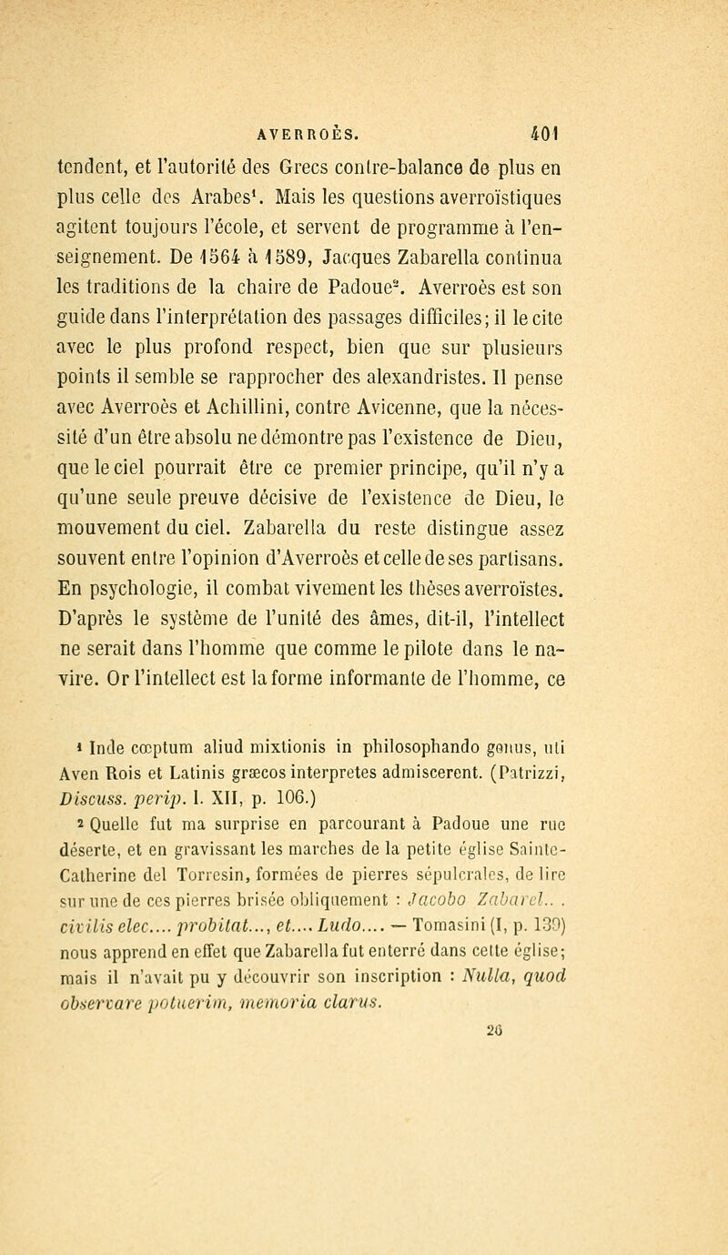 tendent, et l'autorité des Grecs contre-balance de plus en plus celle des Arabes1. Mais les questions averroïstiques agitent toujours l'école, et servent de programme à l'en- seignement. De 1564 à 1589, Jacques Zabarella continua les traditions de la chaire de Padoue2. Averroès est son guide clans l'interprétation des passages difficiles; il le cite avec le plus profond respect, bien que sur plusieurs points il semble se rapprocher des alexandristes. Il pense avec Averroès et Achillini, contre Avicenne, que la néces- sité d'un être absolu ne démontre pas l'existence de Dieu, que le ciel pourrait être ce premier principe, qu'il n'y a qu'une seule preuve décisive de l'existence de Dieu, le mouvement du ciel. Zabarella du reste distingue assez souvent entre l'opinion d'Averroès et celle de ses partisans. En psychologie, il combat vivement les thèses averroïstes. D'après le système de l'unité des âmes, dit-il, l'intellect ne serait dans l'homme que comme le pilote dans le na- vire. Or l'intellect est la forme informante de l'homme, ce » Inde cœptum aliud mixtionis in philosophando genus, uli Aven Rois et Latinis grsecos interprètes admiscerent. (Patrizzi, Discuss. perip. 1. XII, p. 106.) 2 Quelle fut ma surprise en parcourant à Padoue une rue déserte, et en gravissant les marches de la petite église Sainte- Catherine del Torresin, formées de pierres sépulcrales, délire sur une de ces pierres brisée obliquement : Jacobo Zabarel.. . civills elec... probitat..., et.... Lado.... — Tomasini(I, p. 139) nous apprend en effet que Zabarella fut enterré dans cette église; mais il n'avait pu y découvrir son inscription : Nulla, quod obsertare potuerim, memoria clams. 20