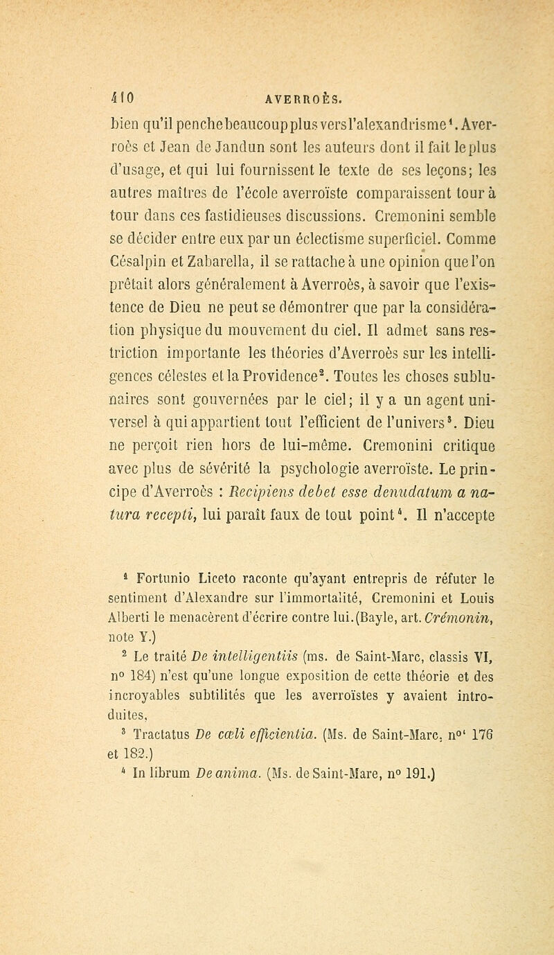 bien qu'il penchebeaucoupplus versl'alexandrisme1. Aver- roès et Jean de Jandun sont les auteurs dont il fait le plus d'usage, et qui lui fournissent le texte de ses leçons; les autres maîtres de l'école averroïste comparaissent tour à tour dans ces fastidieuses discussions. Cremonini semble se décider entre eux par un éclectisme superficiel. Comme Césalpin et Zabarella, il se rattache à une opinion que l'on prêtait alors généralement à Averroès, à savoir que l'exis- tence de Dieu ne peut se démontrer que par la considéra- tion physique du mouvement du ciel. Il admet sans res- triction importante les théories d'Averroès sur les intelli- gences célestes et la Providence2. Toutes les choses sublu- naires sont gouvernées par le ciel; il y a un agent uni- versel à qui appartient tout l'efficient de l'univers*. Dieu ne perçoit rien hors de lui-même. Cremonini critique avec plus de sévérité la psychologie averroïste. Le prin- cipe d'Averroès : Recipiens débet esse denudatum a na- turel recepti, lui paraît faux de tout point4. Il n'accepte 4 Fortunio Liceto raconte qu'ayant entrepris de réfuter le sentiment d'Alexandre sur l'immortalité, Cremonini et Louis Alberti le menacèrent d'écrire contre lui.(Bayle, art. Crémonin, note Y.) 2 Le traité De intelligentiis (ms. de Saint-Marc, classis VI, n° 184) n'est qu'une longue exposition de cette théorie et des incroyables subtilités que les averroïstes y avaient intro- duites, 3 Tractatus De cœli eflicientia. (Ms. de Saint-Marc, n0' 176 et 182.) 4 In librum De anima. (Ms. de Saint-Mare, n° 191.)