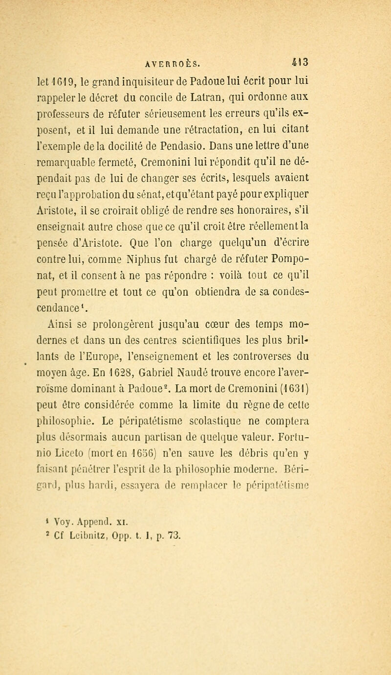 let 1619, le grand inquisiteur de Padoue lui écrit pour lui rappeler le décret du concile de Latran, qui ordonne aux professeurs de réfuter sérieusement les erreurs qu'ils ex- posent, et il lui demande une rétractation, en lui citant l'exemple delà docilité de Pendasio. Dans une lettre d'une remarquable fermeté, Cremonini lui répondit qu'il ne dé- pendait pas de lui de changer ses écrits, lesquels avaient reçu l'approbation du sénat, et qu'étant payé pour expliquer Aristote, il se croirait obligé de rendre ses honoraires, s'il enseignait autre chose que ce qu'il croit être réellement la pensée d'Aristote. Que l'on charge quelqu'un d'écrire contre lui, comme Niphus fut chargé de réfuter Pompo- nat, et il consent à ne pas répondre : voilà tout ce qu'il peut promettre et tout ce qu'on obtiendra de sa condes- cendance1. Ainsi se prolongèrent jusqu'au cœur des temps mo- dernes et dans un des centres scientifiques les plus bril- lants de l'Europe, l'enseignement et les controverses du moyen âge. En 1628, Gabriel Naudé trouve encore l'aver- roïsme dominant h Padoue2. La mort de Cremonini (1631) peut être considérée comme la limite du règne de cette philosophie. Le péripatétisme scolastique ne comptera plus désormais aucun partisan de quelque valeur. Fortu- nio Liccto (mort en 1656) n'en sauve les débris qu'en y faisant pénétrer l'esprit de la philosophie moderne. Béri- gard, plus hardi, essayera de remplacer le péripalélisme * Voy. Append. xi. 2 Cf Lcibnitz, Opp. t. 1, p. 73.