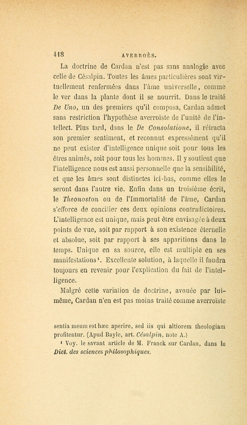 La doctrine de Cardan n'est pas sans analogie avec celle de Césalpin. Toutes les âmes particulières sont vir- tuellement renfermées dans l'âme universelle, comme le ver dans la plante dont il se nourrit. Dans le traité De Uno, un des premiers qu'il composa, Cardan admet sans restriction l'hypothèse averroïste de l'unité de l'in- tellect. Plus tard, dans le De Consolatione, il rétracta son premier sentiment, et reconnut expressément qu'il ne peut exister d'intelligence unique soit pour tous les êtres animés, soit pour tous les hommes. Il y soutient que l'intelligence nous est aussi personnelle que la sensibilité, et que les âmes sont distinctes ici-bas, comme elles le seront dans l'autre vie. Enfin dans un troisième écrit, le Theonoston ou de l'Immortalité de l'âme, Cardan s'efforce de concilier ces deux opinions contradictoires. L'intelligence est unique, mais peut être envisagée à deux points de vue, soit par rapport à son existence éternelle et absolue, soit par rapport à ses apparitions dans le temps. Unique en sa source, elle est multiple en ses manifestations1. Excellente solution, à laquelle il faudra toujours en revenir pour l'explication du fait de l'intel- ligence. Malgré cette variation de doctrine, avouée par lui- même, Cardan n'en est pas moins traité comme averroïste sentiameumesthœc aperire, sed iis qui altiorem theologiam profitentur. (Apud Bayle, art. Césalpin, note A.) 1 Voy. le savant article de M. Franck sur Cardan, dans le Dict. des sciences philosophiques.