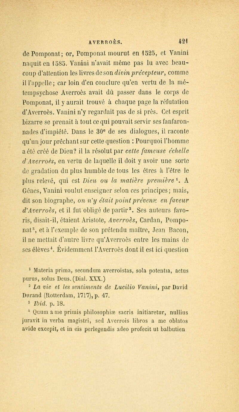 dePomponat; or, Pomponat mourut en 1525, et Vanini naquit en 1585. Vanini n'avait même pas lu avec beau- coup d'attention les livres de son divin précepteur, comme il l'appelle ; car loin d'en conclure qu'en vertu de la mé- tempsychose Averroès avait dû passer dans le corps de Pomponat, il y aurait trouvé à chaque page la réfutation d'Averroès. Vanini n'y regardait pas de si près. Cet esprit bizarre se prenait à tout ce qui pouvait servir ses fanfaron- nades d'impiété. Dans le 30e de ses dialogues, il raconte qu'un jour prêchant sur cette question : Pourquoi l'homme a été créé de Dieu? il la résolut par cette fameuse échelle d'Averroès, en vertu de laquelle il doit y avoir une sorte de gradation du plus humble de tous les êtres à l'être le plus relevé, qui est Dieu ou la matière première i. A Gênes, Vanini voulut enseigner selon ces principes; mais, dit son biographe, on n'y était point prévenu en faveur d'Averroès, et il fut obligé départir2. Ses auteurs favo- ris, disait-il, étaient Aristote, Averroès, Cardan, Pompo- nat3, et à l'exemple de son prétendu maître, Jean Bacon, il ne mettait d'autre livre qu'Averroès entre les mains de ses élèves4. Évidemment l'Averroès dont il est ici question 1 Materia prima, secundum averroistas, sola potentia, actus purus, solus Deus.(Dial. XXX.) 2 La vie et les sentiments de Lucilio Vanini, par David Durand (Rotterdam, 1717), p. 47. 3 Ibid. p. 18. 4 Quum a me primis philosophie sacris initiaretur, nullius juravit in verba magistri, sed Averrois libros a me oblatos avide excepit, et in eis perlegendis adeo profecit ut balbutien