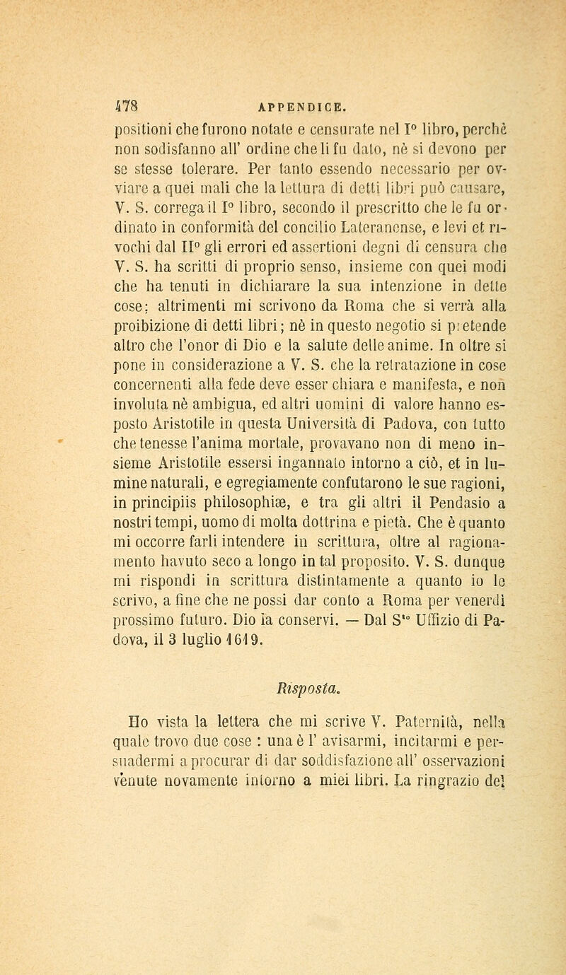 positioni chefurono notale e censurate nel 1° libro, porche non sodisfanno ail' ordine cheli fu dato, ne si devono pcr se stesse tolerare. Per tanto essendo neccssario per ov- viare a quei mali che la lotlura di cletli libri puô causarc, V. S. corregail 1° libro, secondo il prescritto che le fa or^ dinalo in conformità del conciiio Lateranense, e levi et ri- vochi dal II0 gli errori ed assertioni degni di censura clio V. S. ha scritti di proprio senso, insieme con quei modi che ha tenuti in dichiarare la sua intenzione in dette cose; altrimenti mi scrivono da Roma che si verra alla proibizione di detti libri ; ne in questo negotio si prétende altro che l'onor di Dio e la salute délie anime. In oltre si pone in considerazione a V. S. che la relratazione in cose concernenti alla fede deve esser chiara e manifesta, e non involuta ne ambigua, ed altri uomini di valore hanno es- posto Àristotile in questa Università di Padova, con lutto che tenesse l'anima mortale, provavano non di meno in- sieme Aristotile essersi ingannato intorno a ciô, et in lu- mine naturali, e egregiamente confutarono le sue ragioni, in principiis philosophise, e tra gii altri il Pendasio a nostritempi, uomo di molta dottrina e pietà. Che è quanto mi occorre farli intendere in scrittura, oltre al ragiona- mento havuto seco a longo in tal proposito. V. S. dunque mi rispondi in scrittura distintamenle a quanto io le scrivo, a fine che ne possi dar conto a Roma per venerdi prossimo futuro. Dio ia conservi. — Dal St0 Uffizio di Pa- dova, il 3 luglio 1619. Rtsposta. Ho vista la leltera che mi scrive V. Paternilà, nelh quale trovo due cose : unaè 1' avisarmi, incitarmi e per- suadermi aprocurar di dar soddisfazione ail' osservazioni vênute novamente intorno a miei libri. La ringrazio del