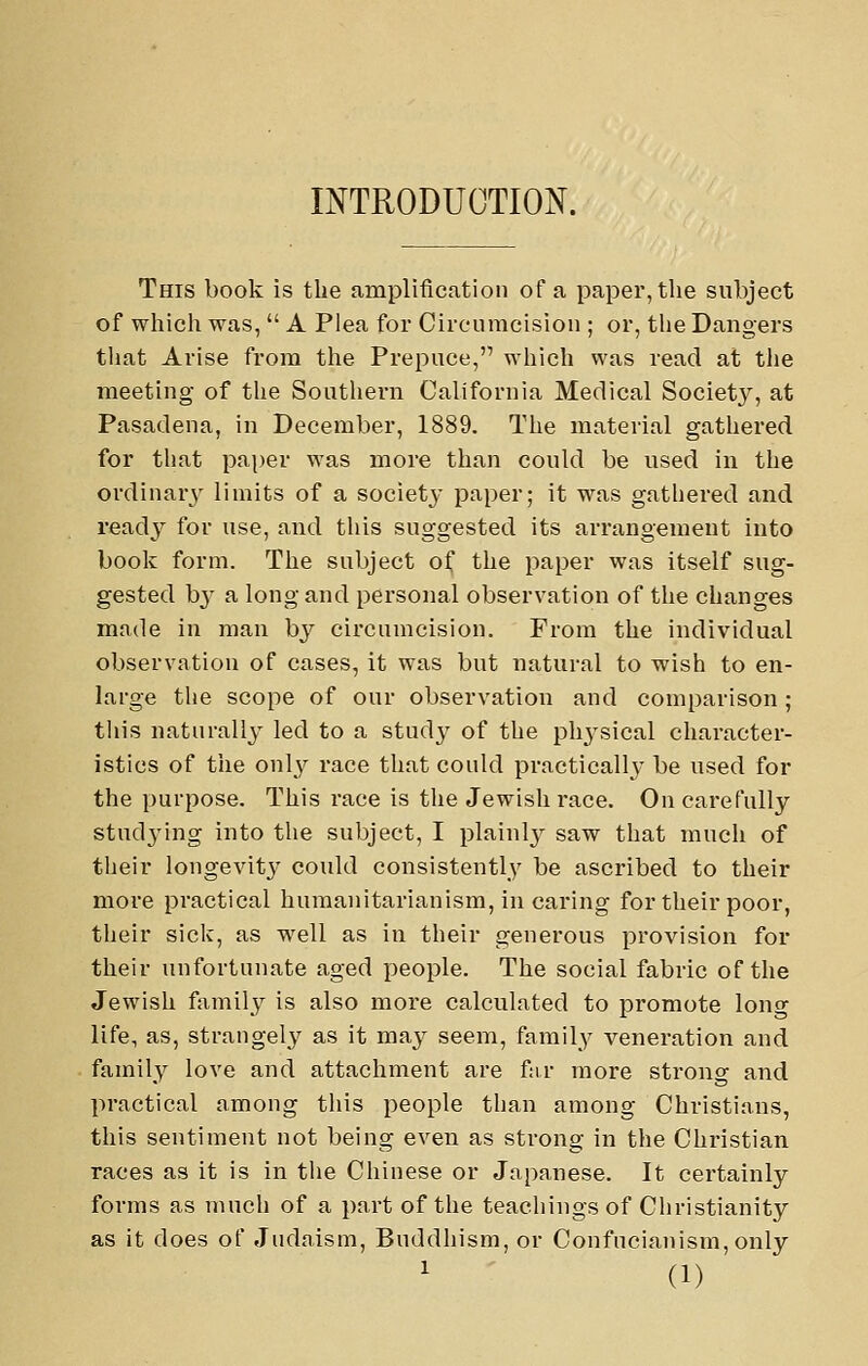 INTRODUCTION. This book is the amplification of a paper, tlie subject of whicli was,  A Plea for Circumcision ; or, tlie Dangers tliat Arise from tlie Prepuce, which was read at the meeting of the Southern California Medical Society, at Pasadena, in December, 1889. The material gathered for that paper was more than could be used in the ordinary limits of a society paper; it was gathered and ready for use, and this suggested its arrangement into book form. The subject of the paper was itself sug- gested by a long and personal observation of the changes made in man by circumcision. From the individual observation of cases, it was but natural to wish to en- large the scope of our observation and comparison ; tliis naturally led to a stud}' of the phj'sical character- istics of tiie only race that could practically be used for the purpose. This race is tlie Jewish race. On carefully studying into the subject, I plainly saw that much of tlieir longevity could consistently be ascribed to their more practical humanitarianism, in caring for their poor, their sick, as well as in their generous provision for their unfortunate aged people. The social fabric of the Jewish fixmily is also more calculated to promote lono- life, as, strangely as it may seem, family veneration and family love and attachment are far more strono- and practical among this people than among Christians, this sentiment not being even as strong in the Christian races as it is in tlie Chinese or Japanese. It certainly forms as much of a part of the teachings of Christianity as it does of Judaism, Buddhism, or Confucianism, only